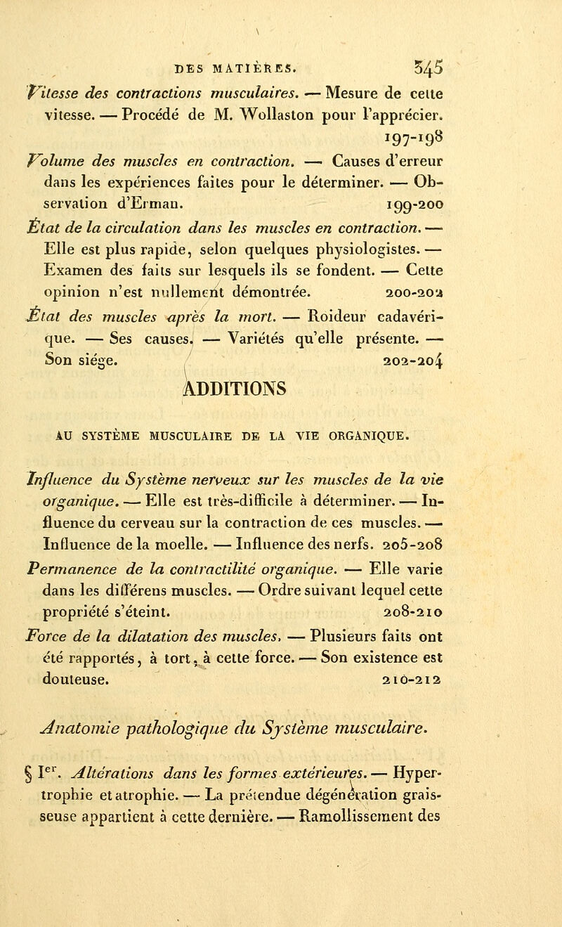 Vitesse des contractions musculaires. — Mesure de celle vitesse. — Procédé de M. Wollaston pour l'apprécier. 197-198 Volume des muscles en contraction, — Causes d'erreur dans les expériences faites pour le déterminer. — Ob- servation d'Erman. 199-200 Etat de la circulation dans les muscles en contraction. — Elle est plus rapide, selon quelques physiologistes.— Examen des faits sur lesquels ils se fondent. — Cette opinion n'est nullement démontrée. 200-20:4 JEtat des muscles après la mort. — Roideur cadavéri- que. — Ses causes. — Variétés qu'elle présente. — Son siège. 202-204 ADDITIONS AU SYSTÈME MUSCULAIRE DE LA VIE ORGANIQUE. Influence du Système nerveux sur les muscles de la vie organique. — Elle est très-difficile à déterminer. — In- fluence du cerveau sur la contraction de ces muscles. — Influence de la moelle. — Influence des nerfs. 2o5-2o8 Permanence de la contractilitè organique. — Elle varie dans les différens muscles. —Ordre suivant lequel cette propriété s'éteint. 208-210 Force de la dilatation des muscles, — Plusieurs faits ont été rapportés, à tort, à cette force. — Son existence est douteuse. 210-212 Anatomie pathologique du Système musculaire. § Ier. Altérations dans les formes extérieures.— Hyper- trophie et atrophie. — La préiendue dégénetatïon grais- seuse appartient à cette dernière. — Ramollissement des