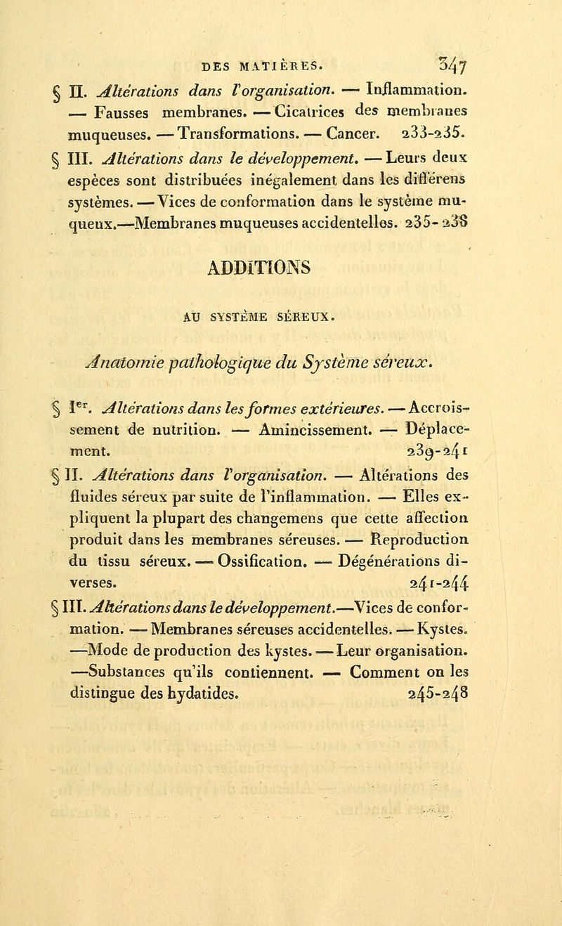 § II. Altérations dans Vorganisation. — Inflammation. — Fausses membranes. — Cicatrices des membranes muqueuses. —Transformations. — Cancer. 233-235. § III. Altérations dans le développement. — Leurs deux espèces sont distribuées inégalement dans les différens systèmes.—Vices de conformation dans le système mu- queux.—Membranes muqueuses accidentelles. 235- 23S ADDITIONS AU SYSTÈME SÉREUX. Anatomie pathologique du Système séreux. 5 Ier. Altérations dans les formes extérieures.—Accrois- sement de nutrition. — Amincissement. — Déplace- ment. 23^-24i § II. Altérations dans Vorganisation. — Altérations des fluides séreux par suite de l'inflammation. — Elles ex- pliquent la plupart des changemens que cette affection produit dans les membranes séreuses. — Reproduction du tissu séreux. — Ossification. — Dégénérations di- verses. 241-244 § III. Altérations dans le développement.—-Vices de confor- mation. — Membranes séreuses accidentelles. —Kystes. —Mode de production des kystes.'—Leur organisation. —Substances qu'ils contiennent. — Comment on les distingue des hydatides. 245-248