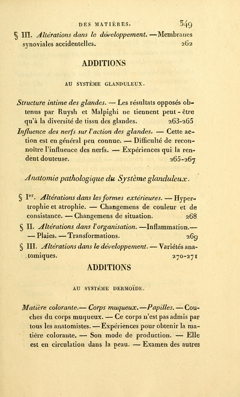 § III. Altérations dans le développement. —Membranes synoviales accidentelles. 262 ADDITIONS AU SYSTÈME GLANDULEUX. Structure intime des glandes. — Les résultats opposés ob- tenus par Ruysh et Malpighi ne tiennent peut - être qu'à la diversité de tissu des glandes. 263-265 Influence des nerfs sur l'action des glandes. — Cette ac- tion est en général peu connue. — Difficulté de recon- noître l'influence des nerfs. — Expériences qui la ren- dent douteuse. 265-267 Anatomie pathologique du Système glanduleux. § Ier. Altérations dans les formes extérieures. — Hyper-* trophie et atrophie. — Changemens de couleur et de consistance. — Changemens de situation. 368 § II. Altérations dans Torganisation. —Inflammation.—- — Plaies. — Transformations. 269 § III. Altérations dans le développement. —■ Variétés ana- . tomiques. 270-271 ADDITIONS AU SYSTEME DERMOÏDE. Matière colorante.— Corps muqueux. —Papilles. — Cou- ches du corps muqueux. — Ce corps n'est pas admis par tous les anatomistes. —Expériences pour obtenir la ma- tière colorante. — Son mode de production. — Elle est en circulation dans la peau. — Examen des autres