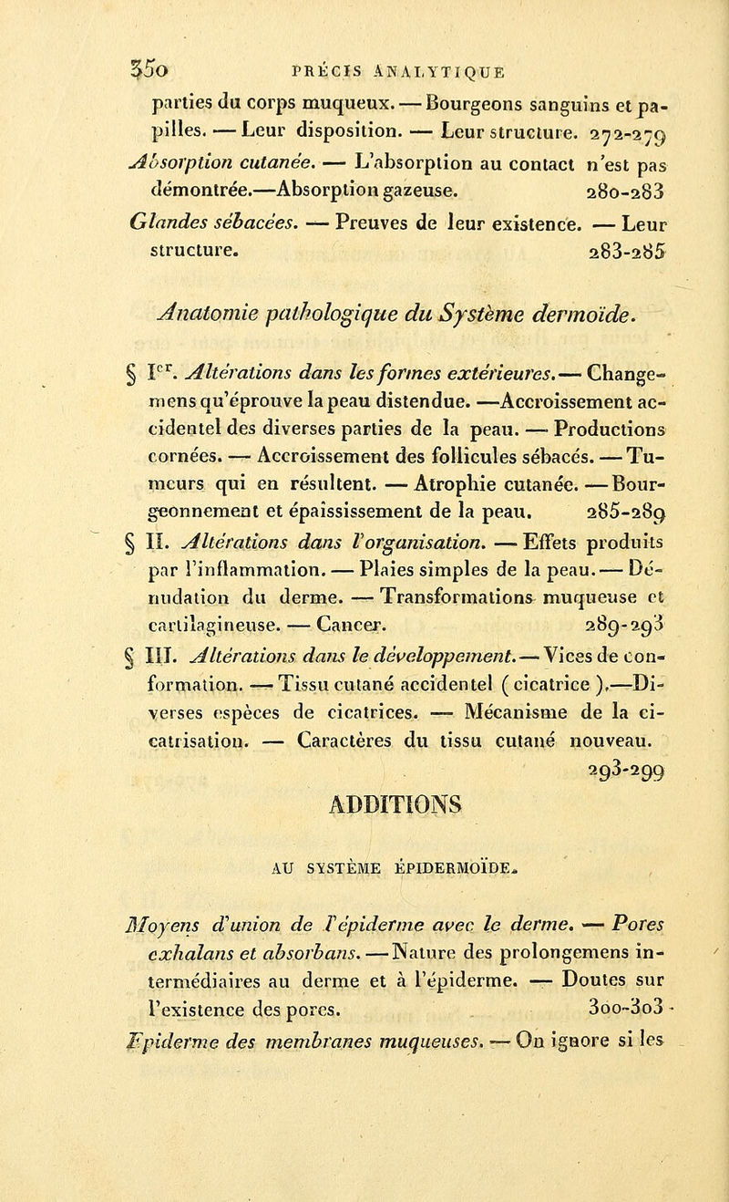 parties du corps muqueux. — Bourgeons sanguins et pa- pilles.— Leur disposition. — Leur structure. 272-279 Absorption cutanée. — L'absorption au contact n'est pas démontrée.—Absorption gazeuse. 280-288 Glandes sébacées. — Preuves de leur existence. — Leur structure. 283-285 Anatomie pathologique du Système dermoïde. § Ier. Altérations dans les formes extérieures.— Change- mens qu'éprouve la peau distendue. —Accroissement ac- cidentel des diverses parties de la peau. —• Productions cornées. — Accroissement des follicules sébacés. — Tu- meurs qui en résultent.—Atrophie cutanée.—Bour- geonnement et épaîssissement de la peau. 285-289 § IL Altérations dans l'organisation. — Effets produits par l'inflammation. — Plaies simples de la peau.— Dé- nudation du derme. — Transformations muqueuse et cartilagineuse. — Cancer. 289-293 § III. Altérations dans le développement. — Vices de con- formation. — Tissu cutané accidentel ( cicatrice ),—Di- verses espèces de cicatrices. — Mécanisme de la ci- catrisation. — Caractères du tissu cutané nouveau. 298-299 ADDITIONS AU SYSTÈME ÉPIDERMOÏDE* Moyens d'union de T épiderme avec le derme. — Pores exhalans et absorbans.—Nature des prolongemens in- termédiaires au derme et à l'épiderme. — Doutes sur l'existence des pores. 3oo~3o3 - Fpiderme des membranes muqueuses. — On ignore si les