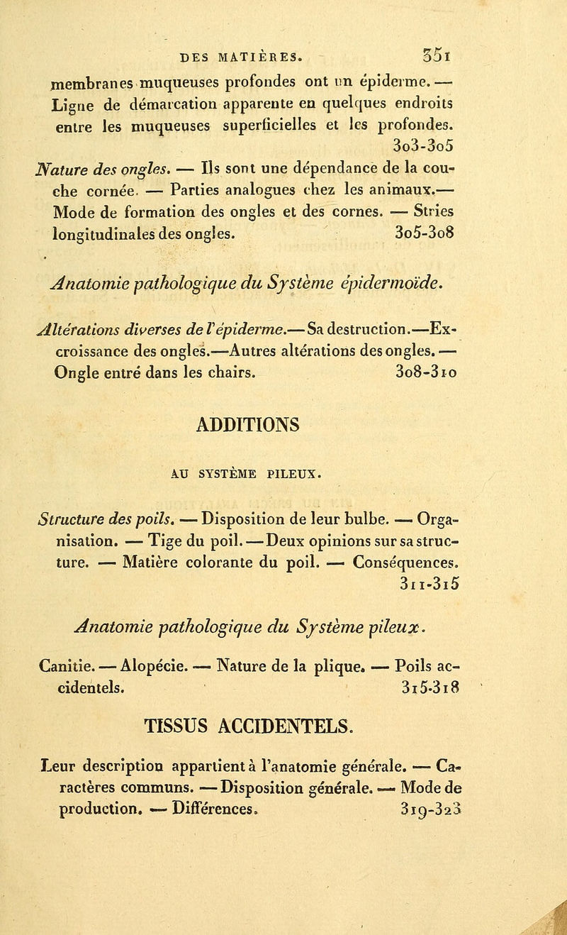 membranes muqueuses profondes ont un épidémie.— Ligne de démarcation apparente en quelques endroits entre les muqueuses superficielles et les profondes. 3o3-3o5 Nature des ongles. — Ils sont une dépendance de la cou- che cornée. — Parties analogues chez les animaux.— Mode de formation des ongles et des cornes. — Stries longitudinales des ongles. 3o5-3o8 Anatomie pathologique du Système épidermoïde. Altérations diverses de l'épidémie.— Sa destruction.—Ex- croissance des ongles.—Autres altérations des ongles.— Ongle entré dans les chairs. 3o8-3io ADDITIONS A.U SYSTÈME PILEUX. Structure des poils.— Disposition de leur bulbe. — Orga- nisation. — Tige du poil. — Deux opinions sur sa struc- ture. — Matière colorante du poil. — Conséquences. 3n-3i5 Anatomie pathologique du Système pileux. Canitie. — Alopécie. ■— Nature de la plique. — Poils ac- cidentels. 315-318 TISSUS ACCIDENTELS. Leur description appartient à l'anatomie générale. — Ca- ractères communs. — Disposition générale. — Mode de production. — Différences, 3ic)-323