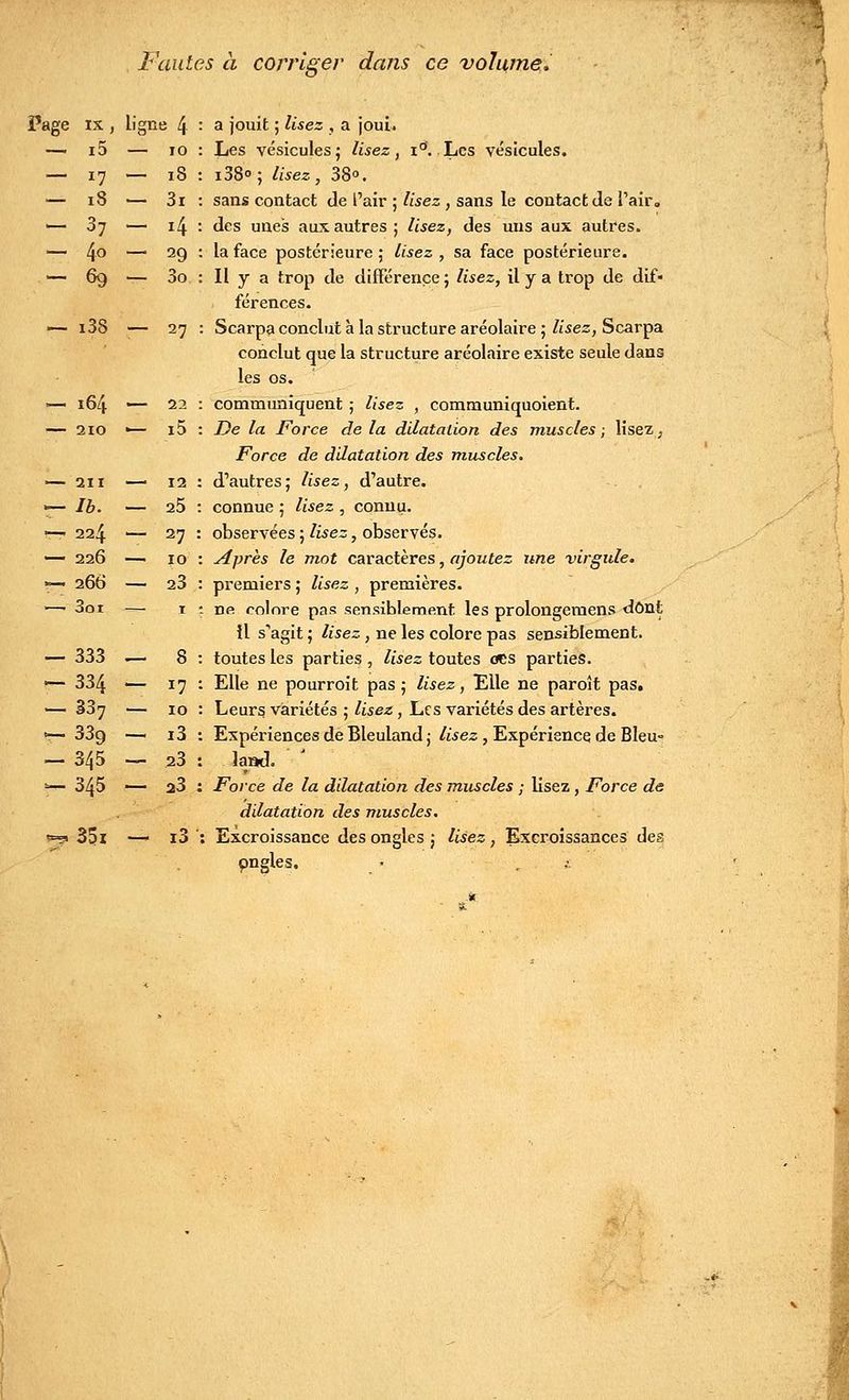 IX, Ligne 4 i5 — 10 *7 — 18 18 — 3i 37 - i4 4o — 29 69 — 3o Fautes à corriger dans ce volume, Page ix , ligne 4 : a jouit ; lisez , a joui. Les vésicules; lisez, i°. Les vésicules. i38° ; lisez , 38°. sans contact de Pair ; lisez , sans le contact de l'air, des unes aux autres ; lisez, des uns aux autres, la face postérieure ; lisez , sa face postérieure. Il y a trop de différence ; lisez, il y a trop de dif- férences. — i38 ■— 27 : Scarpa conclut à la structure aréolaire ; lisez, Scarpa conclut que la structure aréolaire existe seule dans les os. communiquent ; lisez , communiquoient. De la Force de la dilatation des muscles ; lisez, Force de dilatation des muscles. d'autres; lisez, d'autre, connue ; lisez , connu, observées ; lisez, observés. Après le mot caractères, ajoutez une virgule. premiers ; lisez , premières, ne colore pas sensiblement les prolongemens dont Il s'agit ; lisez, ne les colore pas sensiblement, toutes les parties , lisez toutes oes parties. Elle ne pourroit pas ; lisez, Elle ne paroît pas. Leurs, variétés ; lisez, Les variétés des artères. Expériences de Bleuland ; lisez , Expérience de Bleu» lantl. Force de la dilatation des muscles ; lisez , Force de dilatation des muscles. 35i — i3 : Excroissance des ongles; lisez, Excroissances des ongles. — 164 — 22 — 210 •— i5 — 211 12 — Ib- — 25 — 224 — 27 — 226 — 10 ç- 266 — 23 ■—' 3oi — I — 333 _ 8 — 334 — 17 — 337 — 10 -339 — i3 — 345 —- 23 — 345 — 23