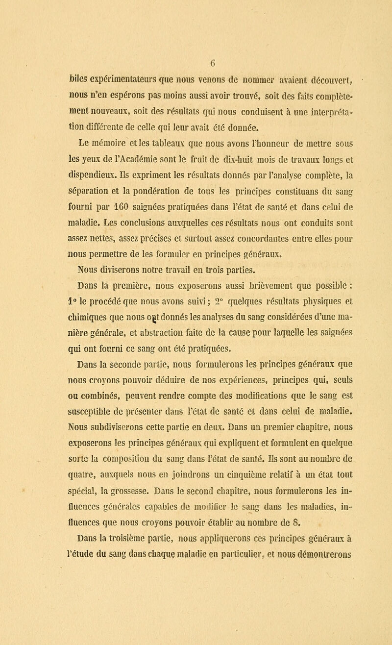 G biles expérimentateurs que nous venons de nommer avaient découvert, nous n'en espérons pas moins aussi avoir trouvé, soit des faits complète- ment nouveaux, soit des résultats qui nous conduisent à une interpréta- tion différente de celle qui leur avait été donnée. Le mémoire et les tableaux que nous avons l'honneur de mettre sous les yeux de l'Académie sont le fruit de dix-huit mois de travaux longs et dispendieux. Ils expriment les résultats donnés par l'analyse complète, la séparation et la pondération de tous les principes constituans du sang fourni par 160 saignées pratiquées dans l'état de santé et dans celui de maladie. Les conclusions auxquelles ces résultats nous ont conduits sont assez nettes, assez précises et surtout assez concordantes entre elles pour nous permettre de les formuler en principes généraux. Nous diviserons notre travail en trois parties. Dans la première, nous exposerons aussi brièvement que possible : 1° le procédé que nous avons suivi ; 2° quelques résultats physiques et chimiques que nous ordonnés les analyses du sang considérées d'une ma- nière générale, et abstraction faite de la cause pour laquelle les saignées qui ont fourni ce sang ont été pratiquées. Dans la seconde partie, nous formulerons les principes généraux que nous croyons pouvoir déduire de nos expériences, principes qui, seuls ou combinés, peuvent rendre compte des modifications que le sang est susceptible de présenter dans l'état de santé et dans celui de maladie. Nous subdiviserons cette partie en deux. Dans un premier chapitre, nous exposerons les principes généraux qui expliquent et formulent en quelque sorte la composition du sang dans l'état de santé. Us sont au nombre de quatre, auxquels nous en joindrons un cinquième relatif à un état tout spécial, la grossesse. Dans le second chapitre, nous formulerons les in- fluences générales capables de modifier le sang dans les maladies, in- fluences que nous croyons pouvoir établir au nombre de 8. Dans la troisième partie, nous appliquerons ces principes généraux à l'étude du sang dans chaque maladie en particulier, et nous démontrerons