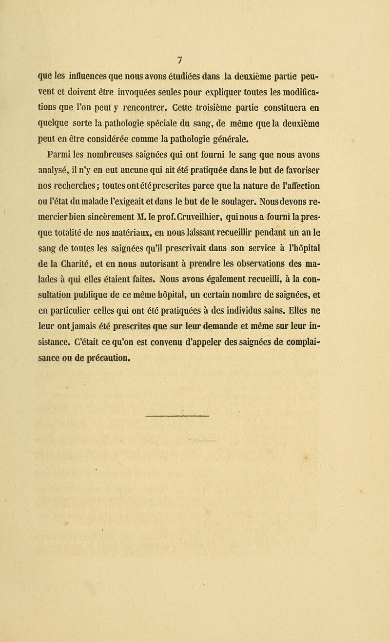 que les influences que nous avons étudiées dans la deuxième partie peu- vent et doivent être invoquées seules pour expliquer toutes les modifica- tions que Ton peut y rencontrer. Cette troisième partie constituera en quelque sorte la pathologie spéciale du sang, de même que la deuxième peut en être considérée comme la pathologie générale. Parmi les nombreuses saignées qui ont fourni le sang que nous avons analysé, il n'y en eut aucune qui ait été pratiquée dans le but de favoriser nos recherches; toutes ont été prescrites parce que la nature de l'affection ou l'état du malade l'exigeait et dans le but de le soulager. Nous devons re- mercier bien sincèrement M. le prof.Cruveilhier, qui nous a fourni la pres- que totalité de nos matériaux, en nous laissant recueillir pendant un an le sang de toutes les saignées qu'il prescrivait dans son service à l'hôpital de la Charité, et en nous autorisant à prendre les observations des ma- lades à qui elles étaient faites. Nous avons également recueilli, à la con- sultation publique de ce même hôpital, un certain nombre de saignées, et en particulier celles qui ont été pratiquées à des individus sains. Elles ne leur ont jamais été prescrites que sur leur demande et même sur leur in- sistance. C'était ce qu'on est convenu d'appeler des saignées de complai- sance ou de précaution.