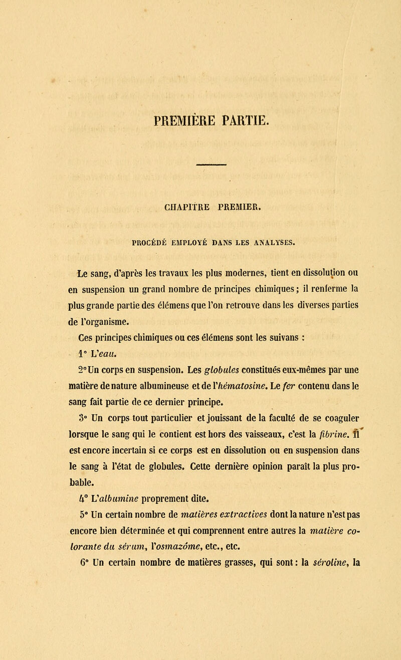 PREMIERE PARTIE. CHAPITRE PREMIER. PROCÉDÉ EMPLOYÉ DANS LES ANALYSES. Le sang, d'après les travaux les plus modernes, tient en dissolution ou en suspension un grand nombre de principes chimiques ; il renferme la plus grande partie des élémens que Ton retrouve dans les diverses parties de l'organisme. Ces principes chimiques ou ces élémens sont les suivans : 1° Veau. 2°Un corps en suspension. Les globules constitués eux-mêmes par une matière dénature albumineuse et de Yhématosine. Le fer contenu dans le sang fait partie de ce dernier principe. 3° Un corps tout particulier et jouissant de la faculté de se coaguler lorsque le sang qui le contient est hors des vaisseaux, c'est la fibrine, fi est encore incertain si ce corps est en dissolution ou en suspension dans le sang à l'état de globules. Cette dernière opinion paraît la plus pro- bable. U° Valbumine proprement dite. 5° Un certain nombre de matières extractives dont la nature n'est pas encore bien déterminée et qui comprennent entre autres la matière co~ lorante du sérum, Yosmazôme, etc., etc. 6° Un certain nombre de matières grasses, qui sont : la séroline, la