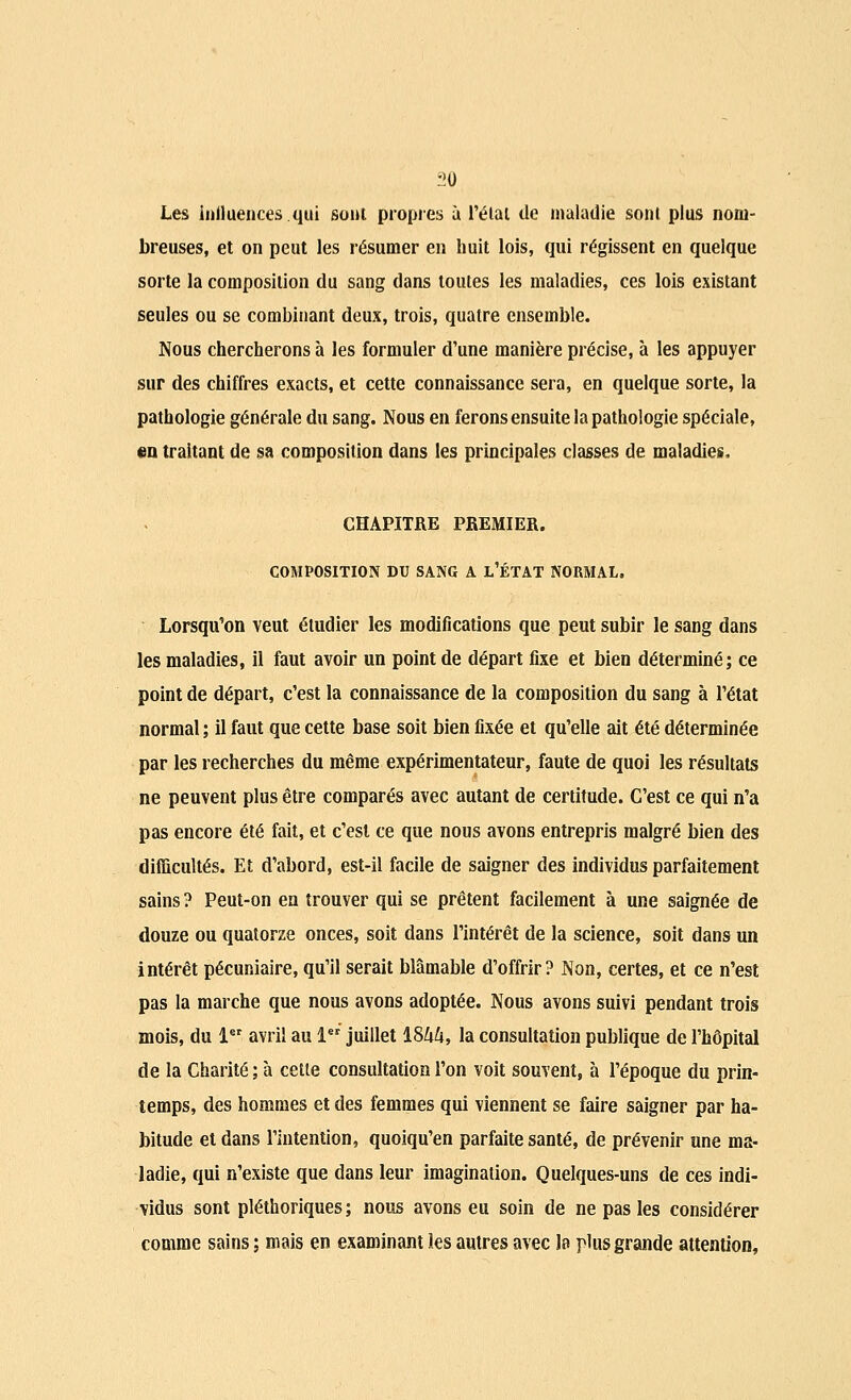 Les influences.qui sont propies à l'état de maladie sont plus nom- breuses, et on peut les résumer en huit lois, qui régissent en quelque sorte la composition du sang dans toutes les maladies, ces lois existant seules ou se combinant deux, trois, quatre ensemble. Nous chercherons à les formuler d'une manière précise, à les appuyer sur des chiffres exacts, et cette connaissance sera, en quelque sorte, la pathologie générale du sang. Nous en ferons ensuite la pathologie spéciale, «n traitant de sa composition dans les principales classes de maladies. CHAPITRE PREMIER. COMPOSITION DU SANG A L'ÉTAT NORMAL. Lorsqu'on veut étudier les modifications que peut subir le sang dans les maladies, il faut avoir un point de départ fixe et bien déterminé; ce point de départ, c'est la connaissance de la composition du sang à l'état normal ; il faut que cette base soit bien fixée et qu'elle ait été déterminée par les recherches du même expérimentateur, faute de quoi les résultats ne peuvent plus être comparés avec autant de certitude. C'est ce qui n'a pas encore été fait, et c'est ce que nous avons entrepris malgré bien des difficultés. Et d'abord, est-il facile de saigner des individus parfaitement sains ? Peut-on en trouver qui se prêtent facilement à une saignée de douze ou quatorze onces, soit dans l'intérêt de la science, soit dans un intérêt pécuniaire, qu'il serait blâmable d'offrir? Non, certes, et ce n'est pas la marche que nous avons adoptée. Nous avons suivi pendant trois mois, du 1er avril au 1er juillet 1844, la consultation publique de l'hôpital de la Charité; à celle consultation l'on voit souvent, à l'époque du prin- temps, des hommes et des femmes qui viennent se faire saigner par ha- bitude et dans l'intention, quoiqu'en parfaite santé, de prévenir une ma- ladie, qui n'existe que dans leur imagination. Quelques-uns de ces indi- vidus sont pléthoriques; nous avons eu soin de ne pas les considérer comme sains ; mais en examinant les autres avec la plus grande attention,