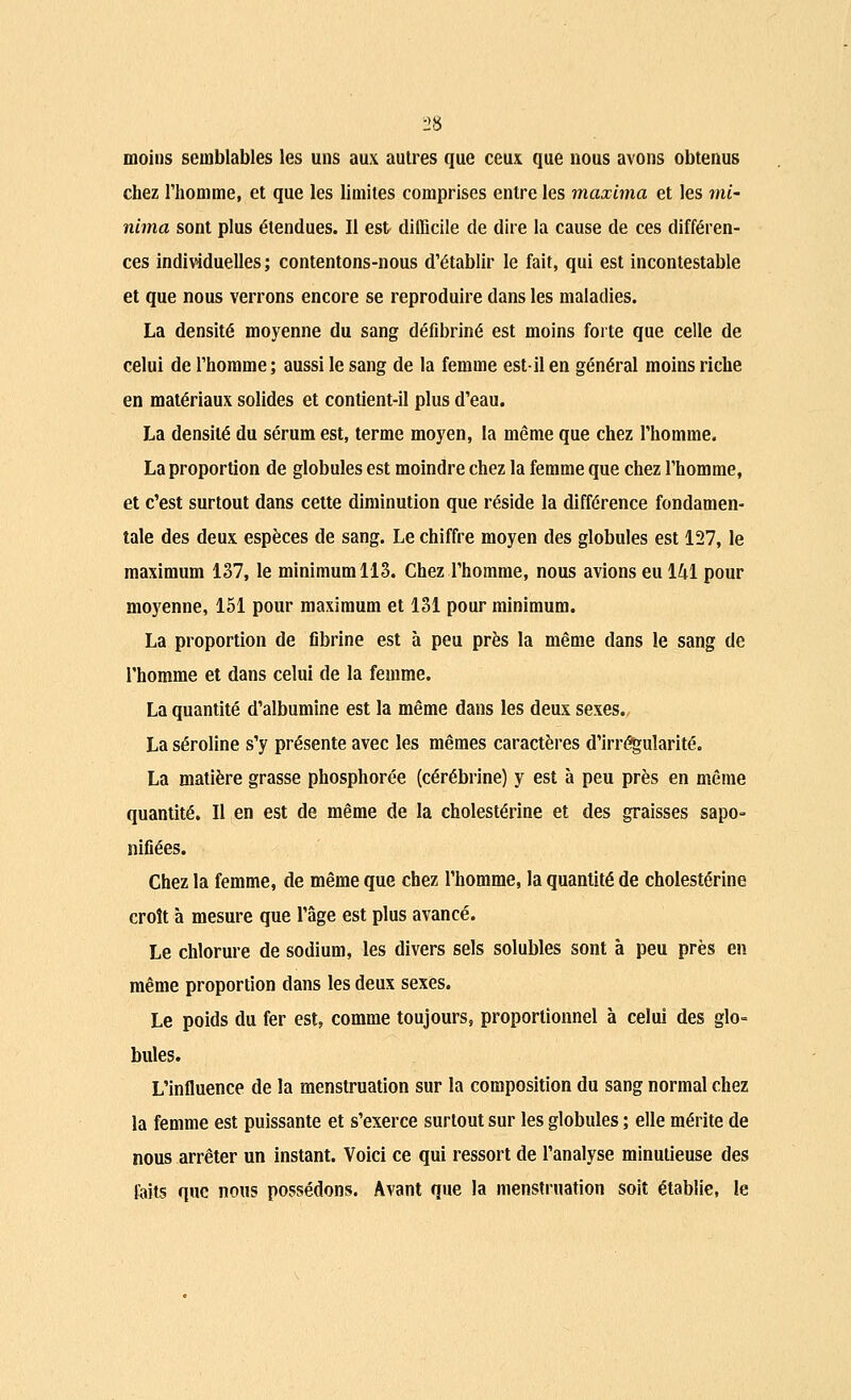 2» moins semblables les uns aux autres que ceux que nous avons obtenus chez l'homme, et que les limites comprises entre les maxhna et les ml- nima sont plus étendues. Il est difficile de dire la cause de ces différen- ces individuelles; contentons-nous d'établir le fait, qui est incontestable et que nous verrons encore se reproduire dans les maladies. La densité moyenne du sang défibriné est moins forte que celle de celui de l'homme; aussi le sang de la femme est-il en général moins riche en matériaux solides et contient-il plus d'eau. La densité du sérum est, terme moyen, la même que chez l'homme. La proportion de globules est moindre chez la femme que chez l'homme, et c'est surtout dans cette diminution que réside la différence fondamen- tale des deux espèces de sang. Le chiffre moyen des globules est 127, le maximum 137, le minimum 113. Chez l'homme, nous avions eu 141 pour moyenne, 151 pour maximum et 131 pour minimum. La proportion de fibrine est à peu près la même dans le sang de l'homme et dans celui de la femme. La quantité d'albumine est la même dans les deux sexes. La séroline s'y présente avec les mêmes caractères d'irrégularité. La matière grasse phosphorée (cérébrine) y est à peu près en même quantité. Il en est de même de la cholestérine et des graisses sapo- nifiées. Chez la femme, de même que chez l'homme, la quantité de cholestérine croît à mesure que l'âge est plus avancé. Le chlorure de sodium, les divers sels solubles sont à peu près en même proportion dans les deux sexes. Le poids du fer est, comme toujours, proportionnel à celui des glo- bules. L'influence de la menstruation sur la composition du sang normal chez la femme est puissante et s'exerce surtout sur les globules ; elle mérite de nous arrêter un instant. Voici ce qui ressort de l'analyse minutieuse des faits que nous possédons. Avant que la menstruation soit établie, le