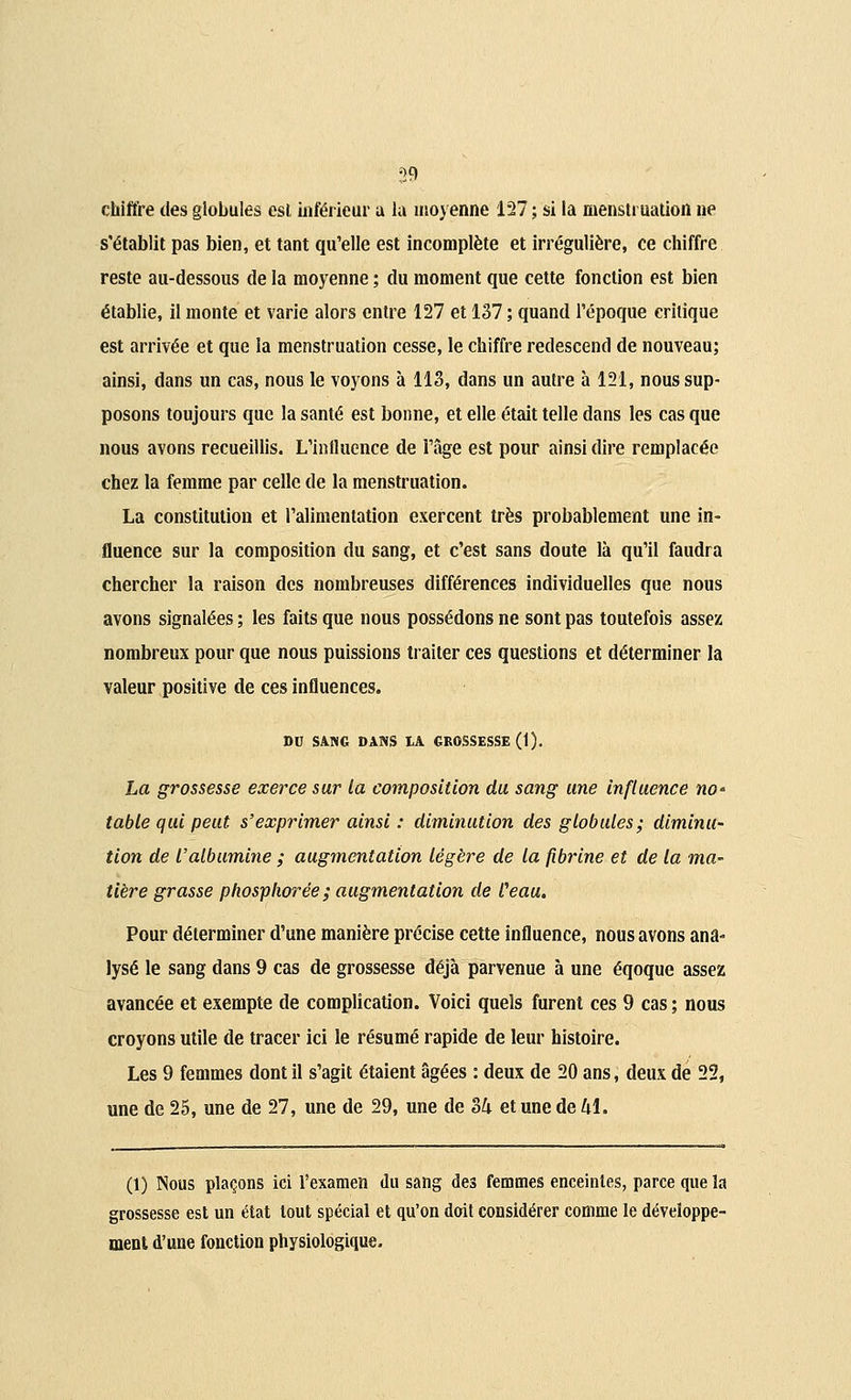 chiffre des globules esl inférieur a la moyenne 127 ; si la menstruation ne s'établit pas bien, et tant qu'elle est incomplète et irrégulière, ce chiffre reste au-dessous de la moyenne ; du moment que cette fonction est bien établie, il monte et varie alors entre 127 et 137 ; quand l'époque critique est arrivée et que la menstruation cesse, le chiffre redescend de nouveau; ainsi, dans un cas, nous le voyons à 113, dans un autre à 121, nous sup- posons toujours que la santé est bonne, et elle était telle dans les cas que nous avons recueillis. L'influence de l'âge est pour ainsi dire remplacée chez la femme par celle de la menstruation. La constitution et l'alimentation exercent très probablement une in- fluence sur la composition du sang, et c'est sans doute là qu'il faudra chercher la raison des nombreuses différences individuelles que nous avons signalées ; les faits que nous possédons ne sont pas toutefois assez nombreux pour que nous puissions traiter ces questions et déterminer la valeur positive de ces influences. DU SANG DANS IA GROSSESSE (1). La grossesse exerce sur la composition du sang une influence no' table qui peut s'exprimer ainsi : diminution des globules; diminu- tion de l'albumine ; augmentation légère de la fibrine et de la ma~ tière grasse phosplwrée; augmentation de Ceau. Pour déterminer d'une manière précise cette influence, nous avons ana- lysé le sang dans 9 cas de grossesse déjà parvenue à une éqoque assez avancée et exempte de complication. Voici quels furent ces 9 cas ; nous croyons utile de tracer ici le résumé rapide de leur histoire. Les 9 femmes dont il s'agit étaient âgées : deux de 20 ans, deux de 22, une de 25, une de 27, une de 29, une de 34 et une de 41. (1) Nous plaçons ici l'examen du sang des femmes enceintes, parce que la grossesse est un état tout spécial et qu'on doit considérer comme le développe- ment d'une fonction physiologique.