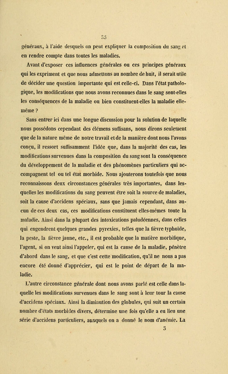 généraux, à l'aide desquels on peut expliquer la composition du sang el en rendre compte dans toutes les maladies. Avant d'exposer ces influences générales ou ces principes généraux qui les expriment et que nous admettons au nombre de huit, il serait utile de décider une question importante qui est celle-ci. Dans l'état patholo- gique, les modifications que nous avons reconnues dans le sang sont-elles les conséquences de la maladie ou bien constituent-elles la maladie elle- même ? Sans entrer ici dans une longue discussion pour la solution de laquelle nous possédons cependant des élémens suflîsans, nous dirons seulement que de la nature même de notre travail et de la manière dont nous l'avons conçu, il ressort suffisamment l'idée que, dans la majorité des cas, les modifications survenues dans la composition du sang sont la conséquence du développement de la maladie et des phénomènes particuliers qui ac- compagnent tel ou tel état morbide. Nous ajouterons toutefois que nous reconnaissons deux circonstances générales très importantes, dans les- quelles les modifications du sang peuvent être soit la source de maladies, soit la cause d'accidens spéciaux, sans que jamais cependant, dans au- cun de ces deux cas, ces modifications constituent elles-mêmes toute la maladie. Ainsi dans la plupart des intoxications paludéennes, dans celles qui engendrent quelques grandes pyrexies, telles que la fièvre typhoïde, la peste, la fièvre jaune, etc., il est probable que la matière morbifique, l'agent, si on veut ainsi l'appeler, qui est la cause de la maladie, pénètre d'abord dans le sang, et que c'est cette modification, qu'il ne nous a pas encore été donné d'apprécier, qui est le point de départ de la ma- ladie. L'autre circonstance générale dont nous avons parlé est celle dans la- quelle les modifications survenues dans le sang sont à leur tour la cause d'accidens spéciaux. Ainsi la diminution des globules, qui suit un certain nombre d'états morbides divers, détermine une fois qu'elle a eu lieu une série d'accidens particuliers, auxquels on a donné le nom d'anémie. La