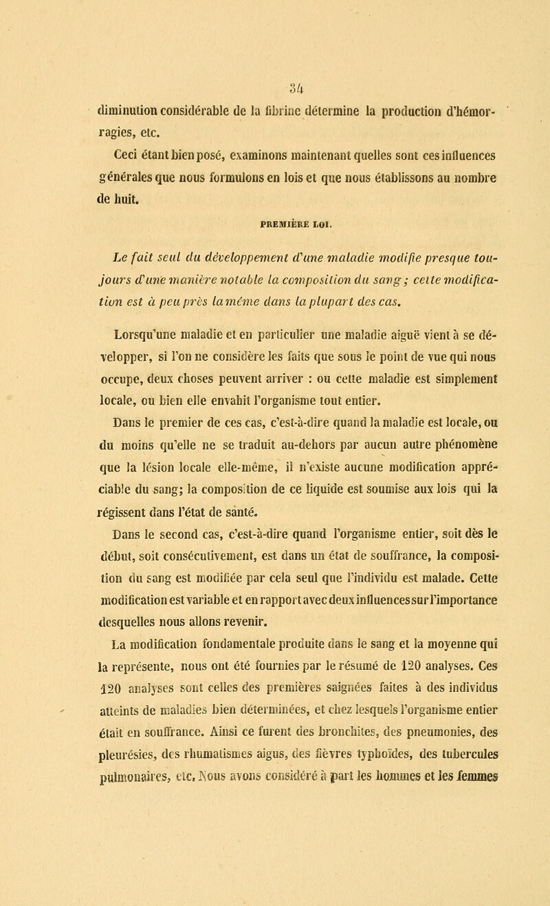 3/i diminution considérable de la fibrine détermine la production d'hémor- ragies, etc. Ceci étant bien posé, examinons maintenant quelles sont ces influences générales que nous formulons en lois et que nous établissons au nombre de huit. PREMIÈRE LOI. Le fait seul du développement d'une maladie modifie presque tou- jours a? une manière notable la composition du sang ; cette modifica- tion est à peu près la même dans la plupart des cas. Lorsqu'une maladie et en particulier une maladie aiguë vient à se dé- velopper, si l'on ne considère les faits que sous le point de vue qui nous occupe, deux choses peuvent arriver : ou cette maladie est simplement locale, ou bien elle envahit l'organisme tout entier. Dans le premier de ces cas, c'est-à-dire quand la maladie est locale, ou du moins qu'elle ne se traduit au-dehors par aucun autre phénomène que la lésion locale elle-même, il n'existe aucune modification appré- ciable du sang; la composition de ce liquide est soumise aux lois qui la régissent dans l'état de santé. Dans le second cas, c'est-à-dire quand l'organisme entier, soit dès le début, soit consécutivement, est dans un état de souffrance, la composi- tion du sang est modifiée par cela seul que l'individu est malade. Cette modification est variable et en rapport avec deuxinfluencessur l'importance desquelles nous allons revenir. La modification fondamentale produite dans le sang et la moyenne qui la représente, nous ont été fournies par le résumé de 120 analyses. Ces 120 analyses sont celles des premières saignées faites à des individus atteints de maladies bien déterminées, et chez lesquels l'organisme entier était en souifrance. Ainsi ce fuient des bronchites, des pneumonies, des pleurésies, des rhumatismes aigus, des fièvres typhoïdes, des tubercules pulmonaires, eic, Kous avons considéré h part les hommes et les femmes