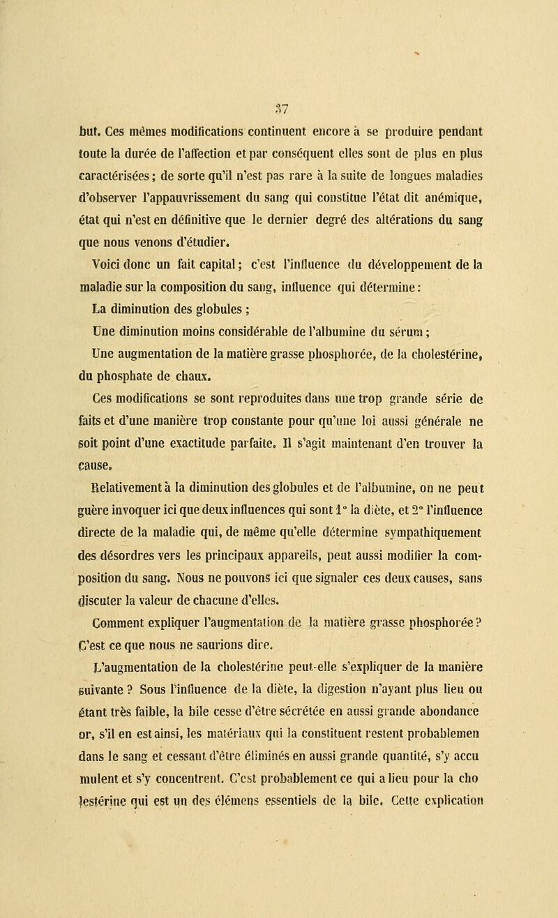 but. Ces mêmes modifications continuent encore a se produire pendant toute la durée de l'affection et par conséquent elles sont de plus en plus caractérisées ; de sorte qu'il n'est pas rare à la suite de longues maladies d'observer l'appauvrissement du sang qui constitue l'état dit anémique, état qui n'est en définitive que le dernier degré des altérations du sang que nous venons d'étudier. Voici donc un fait capital; c'est l'influence du développement de la maladie sur la composition du sang, influence qui détermine : La diminution des globules ; Une diminution moins considérable de l'albumine du sérum ; Une augmentation de la matière grasse phosphorée, de la cholestérine, du phosphate de chaux. Ces modifications se sont reproduites dans une trop grande série de faits et d'une manière trop constante pour qu'une loi aussi générale ne goit point d'une exactitude parfaite. ïl s'agit maintenant d'en trouver la cause. Relativement à la diminution des globules et de l'albumine, on ne peut guère invoquer ici que deux influences qui sont 1° la diète, et 2° l'influence directe de la maladie qui, de même qu'elle détermine sympathiquement des désordres vers les principaux appareils, peut aussi modifier la com- position du sang. Nous ne pouvons ici que signaler ces deux causes, sans discuter la valeur de chacune d'elles. Comment expliquer l'augmentation de la matière grasse phosphorée ? C'est ce que nous ne saurions dire. L'augmentation de la cholestérine peut-elle s'expliquer de la manière suivante ? Sous l'influence de la diète, la digestion n'ayant plus lieu ou étant très faible, la bile cesse d'être sécrétée en aussi grande abondance or, s'il en est ainsi, les matériaux qui la constituent restent probablemen dans le sang et cessant d'être éliminés en aussi grande quantité, s'y accu mulent et s'y concentrent. C'est probablement ce qui a lieu pour la cho îesférine qui est un des éléinens essentiels de la bile. Cette explication