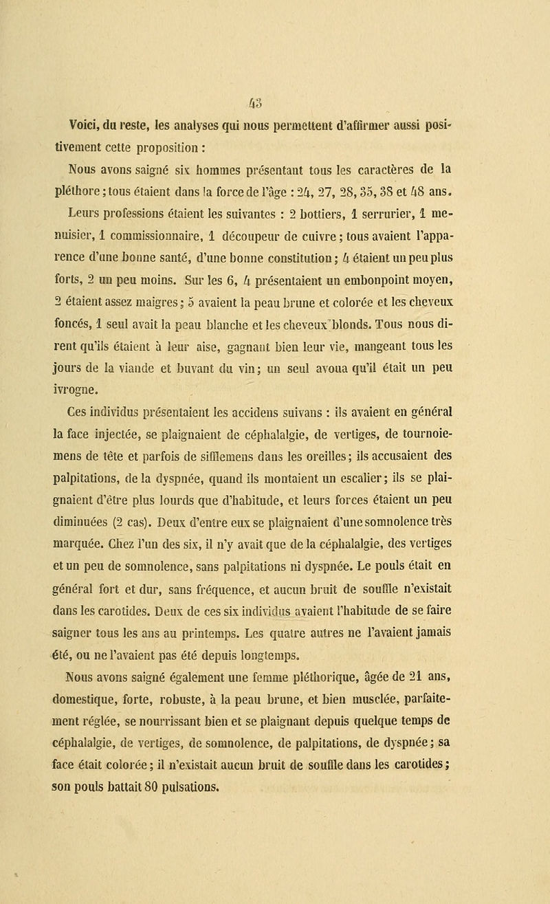 Voici, du reste, les analyses qui nous permettent d'affirmer aussi posi- tivement cette proposition : Nous avons saigné six hommes présentant tous les caractères de la pléthore ; tous étaient dans !a force de l'âge : 24, 27, 28,35,38 et 48 ans. Leurs professions étaient les suivantes : 2 bottiers, 1 serrurier, 1 me- nuisier, 1 commissionnaire, 1 découpeur de cuivre ; tous avaient l'appa- rence d'une bonne santé, d'une bonne constitution; 4 étaient un peu plus forts, 2 un peu moins. Sur les 6, 4 présentaient un embonpoint moyen, 2 étaient assez maigres ; 5 avaient la peau brune et colorée et les cheveux foncés, 1 seul avait la peau blanche et les cheveux'blonds. Tous nous di- rent qu'ils étaient à leur aise, gagnant bien leur vie, mangeant tous les jours de la viande et buvant du vin ; un seul avoua qu'il était un peu ivrogne. Ces individus présentaient les accidens suivans : ils avaient en général la face injectée, se plaignaient de céphalalgie, de vertiges, de tournoie- mens de tête et parfois de siffiemens dans les oreilles ; ils accusaient des palpitations, delà dyspnée, quand ils montaient un escalier; ils se plai- gnaient d'être plus lourds que d'habitude, et leurs forces étaient un peu diminuées (2 cas). Deux d'entre eux se plaignaient d'une somnolence très marquée. Chez l'un des six, il n'y avait que de la céphalalgie, des vertiges et un peu de somnolence, sans palpitations ni dyspnée. Le pouls était en général fort et dur, sans fréquence, et aucun bruit de souffle n'existait dans les carotides. Deux de ces six individus avaient l'habitude de se faire saigner tous les ans au printemps. Les quatre autres ne l'avaient jamais été, ou ne l'avaient pas été depuis longtemps. Nous avons saigné également une femme pléthorique, âgée de 21 ans, domestique, forte, robuste, à la peau brune, et bien musclée, parfaite- ment réglée, se nourrissant bien et se plaignant depuis quelque temps de céphalalgie, de vertiges, de somnolence, de palpitations, de dyspnée ; sa face était colorée ; il n'existait aucun bruit de souffle dans les carotides ; son pouls battait 80 pulsations.