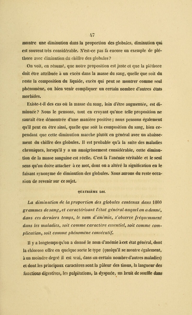 montre une diminution dans la proportion des globules, diminution qui est souvent très considérable. N'est-ce pas là encore un exemple de plé- thore avec diminution du chiffre des globules ? On voit, en résumé, que notre proposition est juste et que la pléthore doit être attribuée à un excès dans la masse du sang, quelle que soit du reste la composition du liquide, excès qui peut se montrer comme seul phénomène, ou bien venir compliquer un certain nombre d'autres états morbides. Existe-t-il des cas où la masse du sang, loin d'être augmentée, est di- minuée ? Nous le pensons, tout en croyant qu'une telle proposition ne saurait être démontrée d'une manière positive ; nous pensons également qu'il peut en être ainsi, quelle que soit la composition du sang, bien ce- pendant que cette diminution marche plutôt en général avec un abaisse- ment du chiffre des globules. Il est probable qu'à la suite des maladies chroniques, lorsqu'il y a un amaigrissement considérable, cette diminu- tion de la masse sanguine est réelle. C'est là l'anémie véritable et le seul sens qu'on doive attacher à ce mot, dont on a altéré la signification en le faisant synonyme de diminution des globules. Nous aurons du reste occa- sion de revenir sur ce sujet. QUATRIÈME IOI. La diminution de la proportion des globules contenus dans 1000 grammes de sang3 et caractérisant l'état général auquel on a donné, dans ces derniers temps, le nom d'anémie, s'observe fréquemment dans les maladies, soit comme caractère essentiel, soit comme com- plication, soit comme phénomène consécutif. Il y a longtemps qu'on a donné le nom d'anémie à cet état général, dont la chlorose offre en quelque sorte le type (quoiqu'il se montre également, à un moindre degré il est vrai, dans un certain nombre d'autres maladies) et dont les principaux caractères sont la pâleur des tissus, la langueur des fonctions digestives, les palpitations, la dyspnée, un bruit de souffle dans