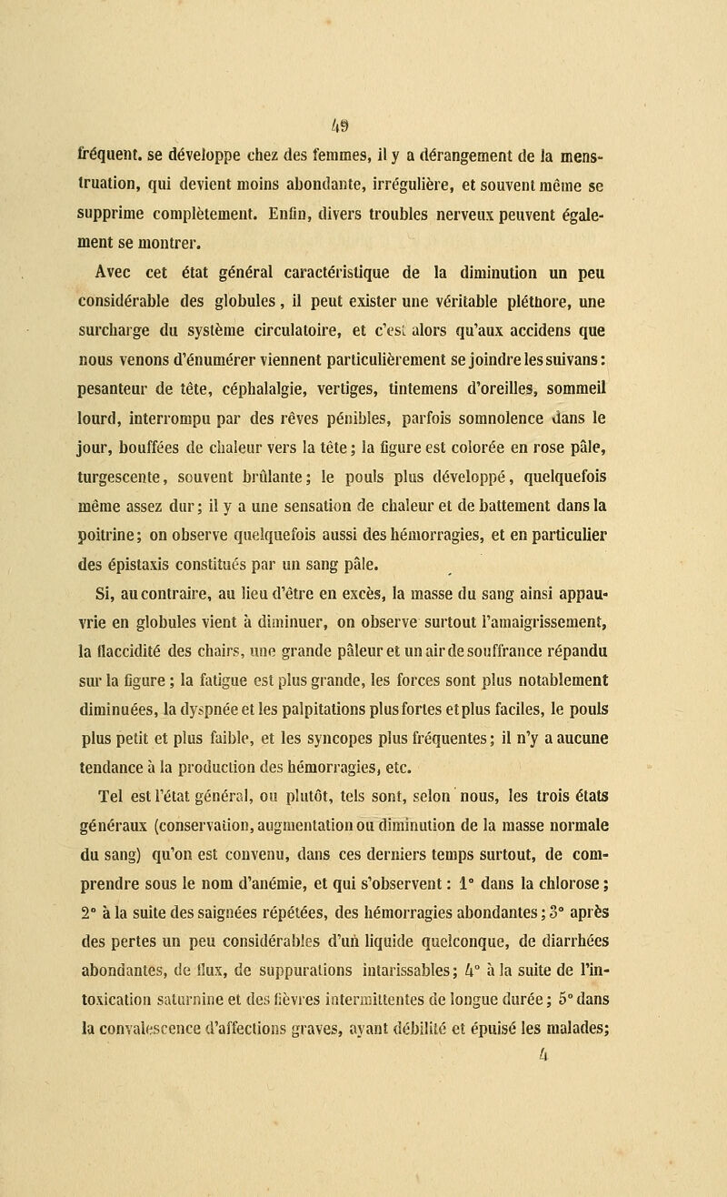 4§ fréquent, se développe chez des femmes, il y a dérangement de la mens- truation, qui devient moins abondante, irrégulière, et souvent même se supprime complètement. Enfin, divers troubles nerveux peuvent égale- ment se montrer. Avec cet état général caractéristique de la diminution un peu considérable des globules, il peut exister une véritable plétbore, une surcharge du système circulatoire, et c'esL alors qu'aux accidens que nous venons d'énumérer viennent particulièrement se joindre les suivans: pesanteur de tête, céphalalgie, vertiges, tintemens d'oreilles, sommeil lourd, interrompu par des rêves pénibles, parfois somnolence dans le jour, bouffées de chaleur vers la tête ; la figure est colorée en rose pâle, turgescente, souvent brûlante; le pouls plus développé, quelquefois même assez dur ; il y a une sensation de chaleur et de battement dans la poitrine ; on observe quelquefois aussi des hémorragies, et en particulier des épistaxis constitués par un sang pâle. Si, au contraire, au lieu d'être en excès, la masse du sang ainsi appau- vrie en globules vient à diminuer, on observe surtout l'amaigrissement, la flaccidité des chairs, une grande pâleur et un air de souffrance répandu sur la figure ; la fatigue est plus grande, les forces sont plus notablement diminuées, la dy»pnée et les palpitations plus fortes etplus faciles, le pouls plus petit et plus faible, et les syncopes plus fréquentes; il n'y a aucune tendance à la production des hémorragies, etc. Tel est l'état général, ou plutôt, tels sont, selon nous, les trois états généraux (conservation, augmentation ou diminution de la masse normale du sang) qu'on est convenu, dans ces derniers temps surtout, de com- prendre sous le nom d'anémie, et qui s'observent : 1° dans la chlorose ; 2° à la suite des saignées répétées, des hémorragies abondantes ; 3° après des pertes un peu considérables d'un liquide quelconque, de diarrhées abondantes, de flux, de suppurations intarissables ; k° à la suite de l'in- toxication saturnine et des fièvres intermittentes de longue durée ; 5° dans la convalescence d'affections graves, ayant débilité et épuisé les malades; h