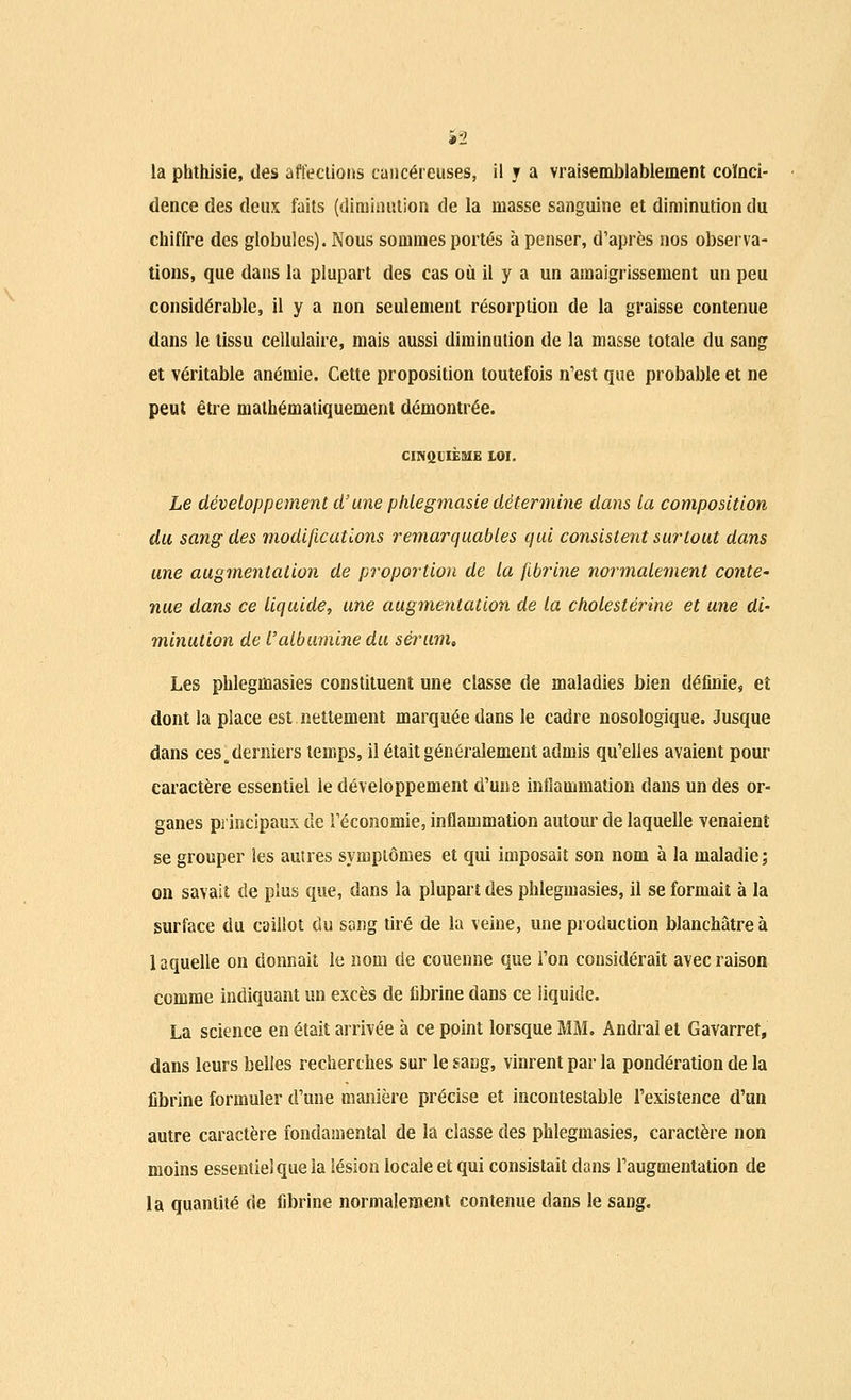 la phthisie, des affections cancéreuses, il y a vraisemblablement coïnci- dence des deux faits (diminution de la masse sanguine et diminution du chiffre des globules). Nous sommes portés à penser, d'après nos observa- tions, que dans la plupart des cas où il y a un amaigrissement un peu considérable, il y a non seulement résorption de la graisse contenue dans le tissu cellulaire, mais aussi diminution de la masse totale du sang et véritable anémie. Cette proposition toutefois n'est que probable et ne peut être mathématiquement démontrée. CINQIIÈ8IE LOI. Le développement d'une phlegmasie détermine dans la composition du sang des modifications remarquables qui consistent surtout dans une augmentation de proportion de la fibrine normalement conte- nue dans ce liquide, une augmentation de la cholestérine et une di- minution de l'albumine du sérum. Les phlegmasies constituent une classe de maladies bien définie, et dont la place est nettement marquée dans le cadre nosologique. Jusque dans ces .derniers temps, il était généralement admis qu'elles avaient pour caractère essentiel le développement d'une inflammation dans un des or- ganes principaux de l'économie, inflammation autour de laquelle venaient se grouper les auîres symptômes et qui imposait son nom à la maladie; on savait de plus que, dans la plupart des phlegmasies, il se formait à la surface du caillot du sang tiré de la veine, une production blanchâtre à 1 aquelle on donnait le nom de couenne que l'on considérait avec raison comme indiquant un excès de fibrine dans ce liquide. La science en était arrivée à ce point lorsque MM. Andral et Gavarret, dans leurs belles recherches sur le sang, vinrent par la pondération de la fibrine formuler d'une manière précise et incontestable l'existence d'un autre caractère fondamental de la classe des phlegmasies, caractère non moins essentiel que la lésion locale et qui consistait dans l'augmentation de la quantité de fibrine normalement contenue dans le sang.