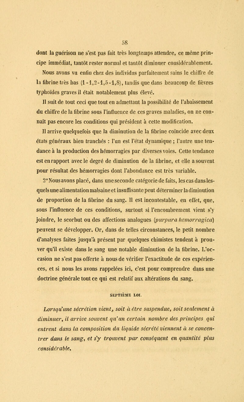 dont la guérison ne s'est pas fait très longtemps attendre, ce même prin- cipe immédiat, tantôt rester normal et tantôt diminuer considérablement. Nous avons vu enfin chez des individus parfaitement sains le chiffre de la fibrine très bas (1-1,2-1,5-1,8), tandis que dans beaucoup de fièvres typhoïdes graves il était notablement plus élevé. Il suit de tout ceci que tout en admettant la possibilité de l'abaissement du chiffre de la fibrine sous l'influence de ces graves maladies, on ne con- naît pas encore les conditions qui président à cette modification. Il arrive quelquefois que la diminution de la fibrine coïncide avec deux états généraux bien tranchés : l'un est l'état dynamique ; l'autre une ten- dance à la production des hémorragies par diverses voies. Cette tendance est en rapport avec le degré de diminution de la fibrine, et elle a souvent pour résultat des hémorragies dont l'abondance est très variable. 2°Nousavons placé, dans uneseconde catégorie de faits, les cas dans les- quels une alimentation malsaine et insuffisante peut déterminer la diminution de proportion de la fibrine du sang. Il est incontestable, en effet, que, sous l'influence de ces conditions, surtout si l'encombrement vient s'y joindre, le scorbut ou des affections analogues [purpura hemorragica) peuvent se développer. Or, dans de telles circonstances, le petit nombre d'analyses faites jusqu'à présent par quelques chimistes tendent à prou- ver qu'il existe dans le sang une notable diminution de la fibrine. L'oc- casion ne s'est pas offerte à nous de vérifier l'exactitude de ces expérien- ces, et si nous les avons rappelées ici, c'est pour comprendre dans une doctrine générale tout ce qui est relatif aux altérations du sang. SEPTIÈME IOI. Lorsqu'une sécrétion vient3 soit à être suspendue, soit seulement à diminuer, il arrive souvent qu'un certain nombre des principes qui entrent dans la composition du liquide sécrété viennent à se concen- trer dans le sang, et s'y trouvent par conséquent en quantité plus considérable.