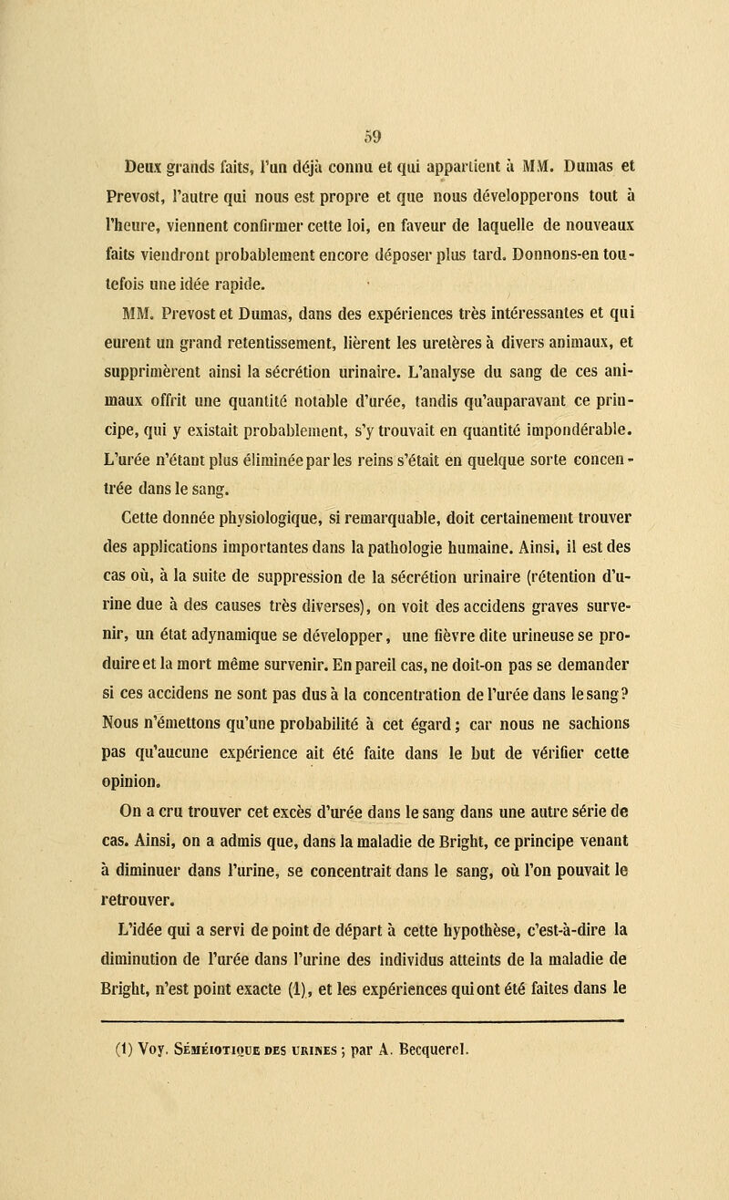 Deux grands faits, l'un déjà connu et qui appartient à MM. Dumas et Prévost, l'autre qui nous est propre et que nous développerons tout à l'heure, viennent confirmer cette loi, en faveur de laquelle de nouveaux faits viendront probablement encore déposer plus tard. Donnons-en tou- tefois une idée rapide. MM. Prévost et Dumas, dans des expériences très intéressantes et qui eurent un grand retentissement, lièrent les uretères à divers animaux, et supprimèrent ainsi la sécrétion urinaire. L'analyse du sang de ces ani- maux offrit une quantité notable d'urée, tandis qu'auparavant ce prin- cipe, qui y existait probablement, s'y trouvait en quantité impondérable. L'urée n'étant plus éliminée par les reins s'était en quelque sorte concen- trée dans le sang. Cette donnée physiologique, si remarquable, doit certainement trouver des applications importantes dans la pathologie humaine. Ainsi, il est des cas où, à la suite de suppression de la sécrétion urinaire (rétention d'u- rine due à des causes très diverses), on voit des accidens graves surve- nir, un état adynamique se développer, une fièvre dite urineuse se pro- duire et la mort même survenir. En pareil cas, ne doit-on pas se demander si ces accidens ne sont pas dus à la concentration de l'urée dans le sang? Nous n'émettons qu'une probabilité à cet égard ; car nous ne sachions pas qu'aucune expérience ait été faite dans le but de vérifier cette opinion. On a cru trouver cet excès d'urée dans le sang dans une autre série de cas. Ainsi, on a admis que, dans la maladie de Bright, ce principe venant à diminuer dans l'urine, se concentrait dans le sang, où l'on pouvait le retrouver. L'idée qui a servi de point de départ à cette hypothèse, c'est-à-dire la diminution de l'urée dans l'urine des individus atteints de la maladie de Bright, n'est point exacte (1), et les expériences qui ont été faites dans le (1) Voy. Séméiotiodedes urines; par A. Becquerel.