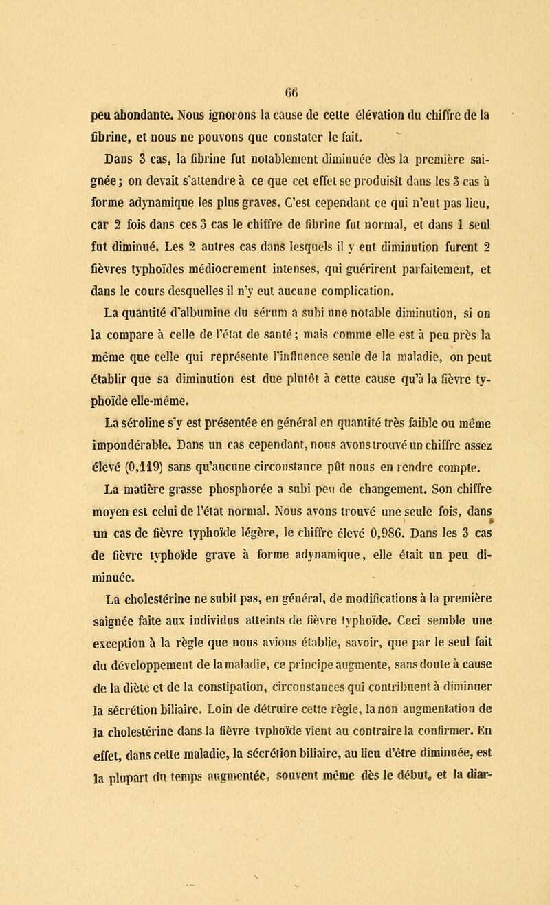 peu abondante. Nous ignorons la cause de cette élévation du chiffre de la fibrine, et nous ne pouvons que constater le fait. Dans 3 cas, la fibrine fut notablement diminuée dès la première sai- gnée ; on devait s'attendre à ce que cet effet se produisît dans les 3 cas à forme adynamique les plus graves. C'est cependant ce qui n'eut pas lieu, car 2 fois dans ces 3 cas le chiffre de fibrine fut normal, et dans 1 seul fut diminué. Les 2 autres cas dans lesquels i! y eut diminution furent 2 fièvres typhoïdes médiocrement intenses, qui guérirent parfaitement, et dans le cours desquelles il n'y eut aucune complication. La quantité d'albumine du sérum a subi une notable diminution, si on la compare à celle de l'état de santé ; mais comme elle est à peu près la même que celle qui représente l'influence seule de la maladie, on peut établir que sa diminution est due plutôt à cette cause qu'à la fièvre ty- phoïde elle-même. La séroline s'y est présentée en général en quantité très faible ou même impondérable. Dans un cas cependant, nous avons trouvé un chiffre assez élevé (0,119) sans qu'aucune circonstance pût nous en rendre compte. La matière grasse phosphorée a subi peu de changement. Son chiffre moyen est celui de l'état normal. Nous avons trouvé une seule fois, dans un cas de fièvre typhoïde légère, le chiffre élevé 0,986. Dans les 3 cas de fièvre typhoïde grave à forme adynamique, elle était un peu di- minuée. La cholestérine ne subit pas, en général, de modifications à la première saignée faite aux individus atteints de fièvre typhoïde. Ceci semble une exception à la règle que nous avions établie, savoir, que par le seul fait du développement de la maladie, ce principe augmente, sans doute à cause de la diète et de la constipation, circonstances qui contribuent à diminuer la sécrétion biliaire. Loin de détruire cette règle, la non augmentation de la cholestérine dans la fièvre tvphoïde vient au contraire la confirmer. En effet, dans cette maladie, la sécrétion biliaire, au lieu d'être diminuée, est la plupart du temps augmentée, souvent même dès le début, et la diar-