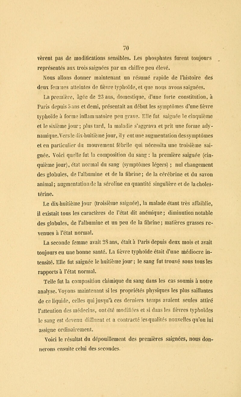 vèrent pas de modifications sensibles. Les phosphates furent toujours représentés aux trois saignées par un chiffre peu élevé. Nous allons donner maintenant un résumé rapide de l'histoire des deux femmes atteintes de fièvre typhoïde, et que nous avons saignées. La première, âgée de 23 ans, domestique, d'une forte constitution, à Paris depuis 5 ans et demi, présentait au début les symptômes d'une fièvre typhoïde à forme inflammatoire peu grave. Elle fut saignée le cinquième et le sixième jour; plus tard, la maladie s'aggrava et prit une forme ady- namique. Vers le dix-huitième jour, ily eutune augmentation des symptômes et en particulier du mouvement fébrile qui nécessita une troisième sai- gnée. Voici quelle fut la composition du sang : la première saignée (cin- quième jour), état normal du sang (symptômes légers) ; nul changement des globules, de l'albumine et de la fibrine; de la cérébrine et du savon animal; augmentation de la séroîine en quantité singulière et de lacholes- térine. Le dix-huitième jour (troisième saignée), la malade étant très affaiblie, il existait tous les caractères de l'état dit anémique ; diminution notable des globules, de l'albumine et un peu de la fibrine ; matières grasses re- venues à l'état normal. La seconde femme avait 28 ans, était à Paris depuis deux mois et avait toujours eu une bonne santé. La fièvre typhoïde était d'une médiocre in- tensité. Elle fut saignée le huitième jour ; le sang fut trouvé sous tous les rapports à l'état normal. Telle fut la composition chimique du sang dans les cas soumis à notre analyse. Voyons maintenant si les propriétés physiques les plus saillantes de ce liquide, celles qui jusqu'à ces derniers temps avaient seules attiré l'attention des médecins, ont été modifiées et si dans les fièvres typhoïdes le sang est devenu diffiuent et a contracté les qualités nouvelles qu'on lui assigne ordinairement. Voici le résultat du dépouillement des premières saignées, nous don- nerons ensuite celui des secondes.