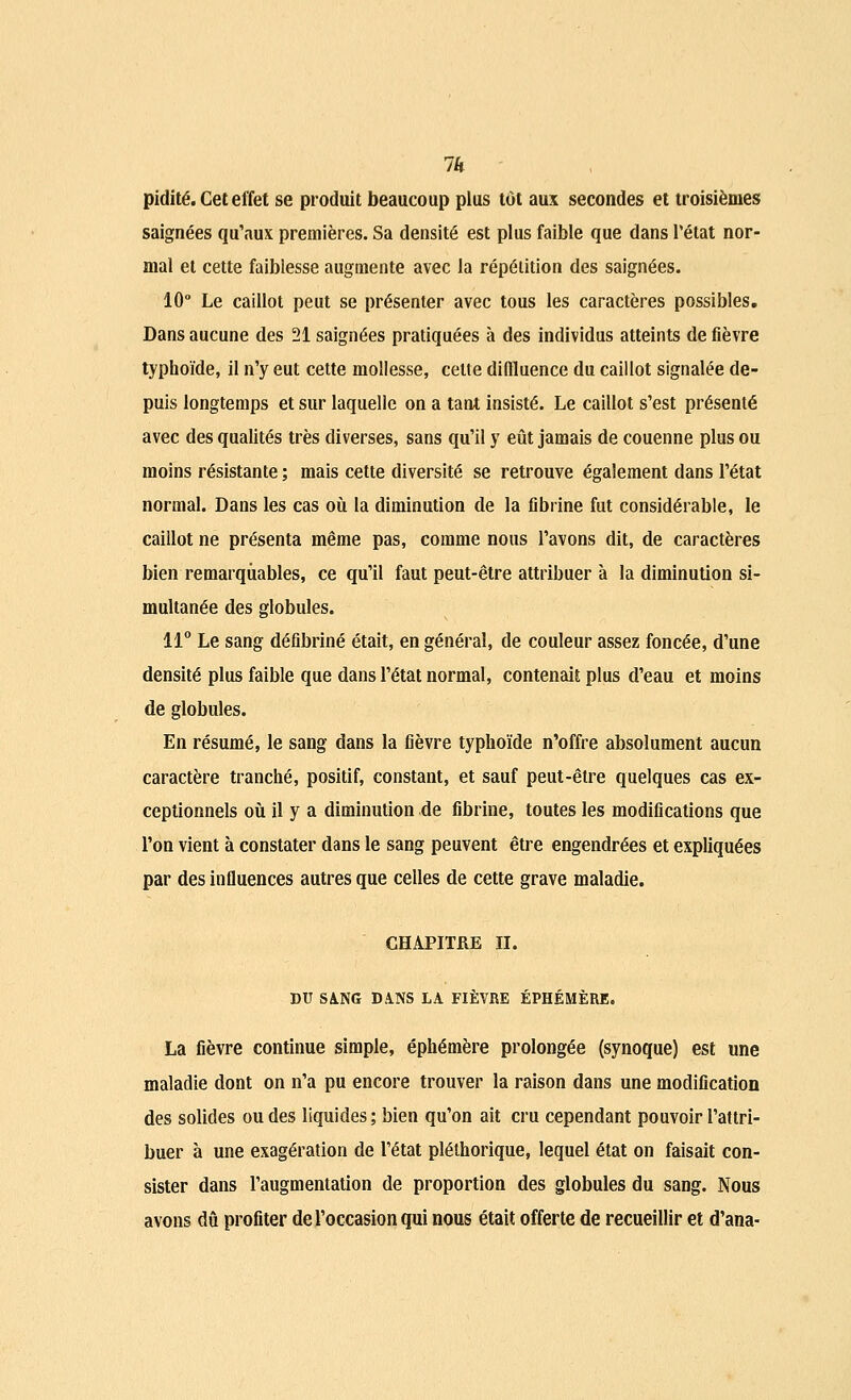 1k pidité. Cet effet se produit beaucoup plus tôt aux secondes et troisièmes saignées qu'aux premières. Sa densité est plus faible que dans l'état nor- mal et cette faiblesse augmente avec la répétition des saignées. 10° Le caillot peut se présenter avec tous les caractères possibles. Dans aucune des 21 saignées pratiquées à des individus atteints de fièvre typhoïde, il n'y eut cette mollesse, celte difiluence du caillot signalée de- puis longtemps et sur laquelle on a tant insisté. Le caillot s'est présenté avec des qualités très diverses, sans qu'il y eût jamais de couenne plus ou moins résistante ; mais cette diversité se retrouve également dans l'état normal. Dans les cas où la diminution de la fibrine fut considérable, le caillot ne présenta même pas, comme nous l'avons dit, de caractères bien remarquables, ce qu'il faut peut-être attribuer à la diminution si- multanée des globules. 11° Le sang défibriné était, en général, de couleur assez foncée, d'une densité plus faible que dans l'état normal, contenait plus d'eau et moins de globules. En résumé, le sang dans la fièvre typhoïde n'offre absolument aucun caractère tranché, positif, constant, et sauf peut-être quelques cas ex- ceptionnels où il y a diminution de fibrine, toutes les modifications que l'on vient à constater dans le sang peuvent être engendrées et expliquées par des influences autres que celles de cette grave maladie. CHAPITRE II. DU SANG DANS LA FIÈVRE ÉPHÉMÈRE. La fièvre continue simple, éphémère prolongée (synoque) est une maladie dont on n'a pu encore trouver la raison dans une modification des solides ou des liquides; bien qu'on ait cru cependant pouvoir l'attri- buer à une exagération de l'état pléthorique, lequel état on faisait con- sister dans l'augmentation de proportion des globules du sang. Nous avons dû profiter de l'occasion qui nous était offerte de recueillir et d'ana-