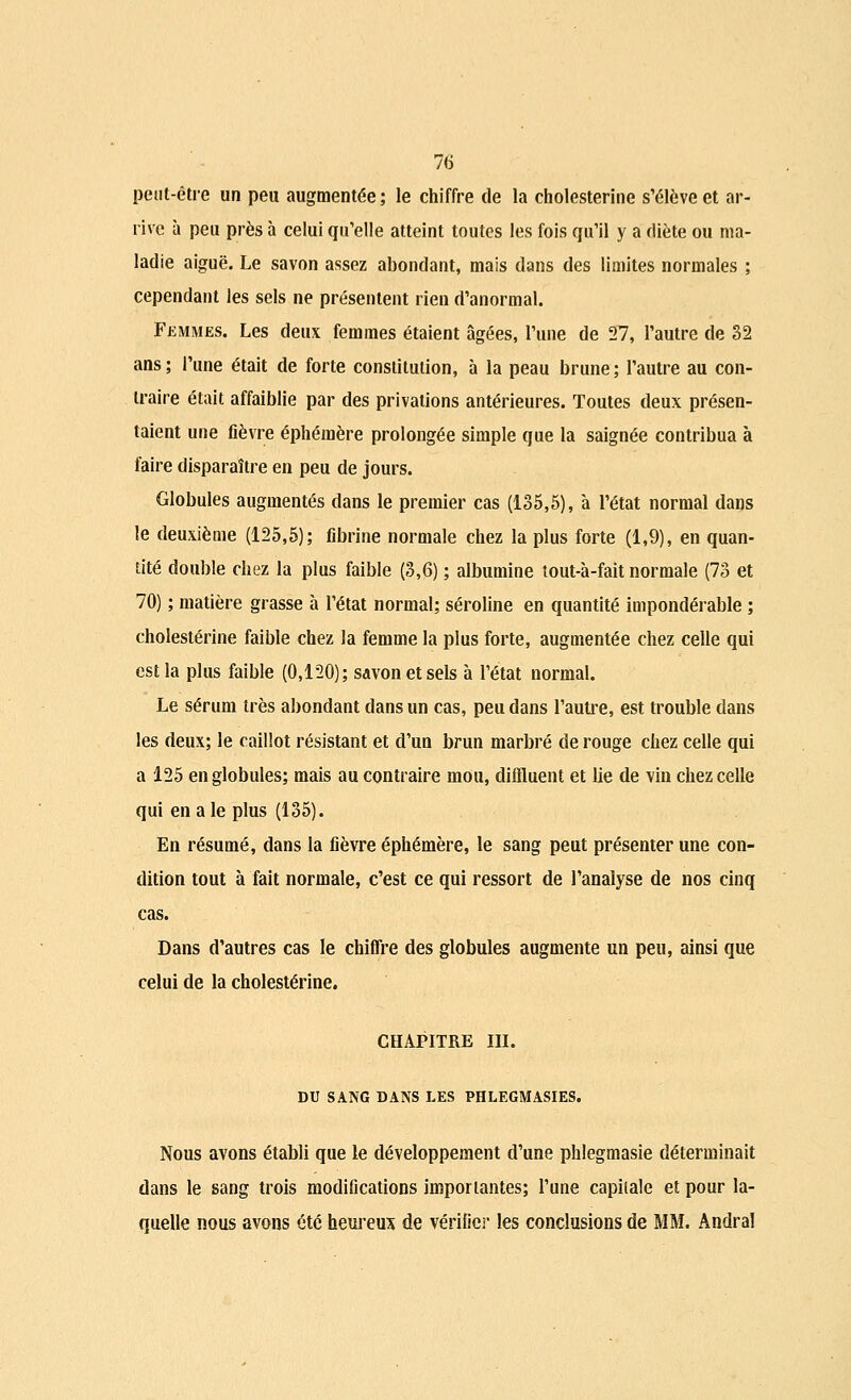 peut-être un peu augmentée; le chiffre de la cholesterine s'élève et ar- rive à peu près à celui qu'elle atteint toutes les fois qu'il y a diète ou ma- ladie aiguë. Le savon assez abondant, mais dans des limites normales ; cependant les sels ne présentent rien d'anormal. Femmes. Les deux femmes étaient âgées, l'une de 27, l'autre de 32 ans ; l'une était de forte constitution, à la peau brune ; l'autre au con- traire était affaiblie par des privations antérieures. Toutes deux présen- taient une fièvre éphémère prolongée simple que la saignée contribua à faire disparaître en peu de jours. Globules augmentés dans le premier cas (135,5), à l'état normal dans le deuxième (125,5); fibrine normale chez la plus forte (1,9), en quan- tité double chez la plus faible (3,6) ; albumine tout-à-fait normale (73 et 70) ; matière grasse à l'état normal; séroline en quantité impondérable ; cholesterine faible chez la femme la plus forte, augmentée chez celle qui est la plus faible (0,120); savon et sels à l'état normal. Le sérum très abondant dans un cas, peu dans l'autre, est trouble dans les deux; le caillot résistant et d'un brun marbré de rouge chez celle qui a 125 en globules; mais au contraire mou, diffluent et lie de vin chez celle qui en a le plus (135). En résumé, dans la fièvre éphémère, le sang peut présenter une con- dition tout à fait normale, c'est ce qui ressort de l'analyse de nos cinq cas. Dans d'autres cas le chiffre des globules augmente un peu, ainsi que celui de la cholesterine. CHAPITRE III. DU SANG DANS LES PHLEGMASIES. Nous avons établi que le développement d'une phlegmasie déterminait dans le sang trois modifications importantes; l'une capitale et pour la- quelle nous avons été heureux de vérifier les conclusions de MM. Andral