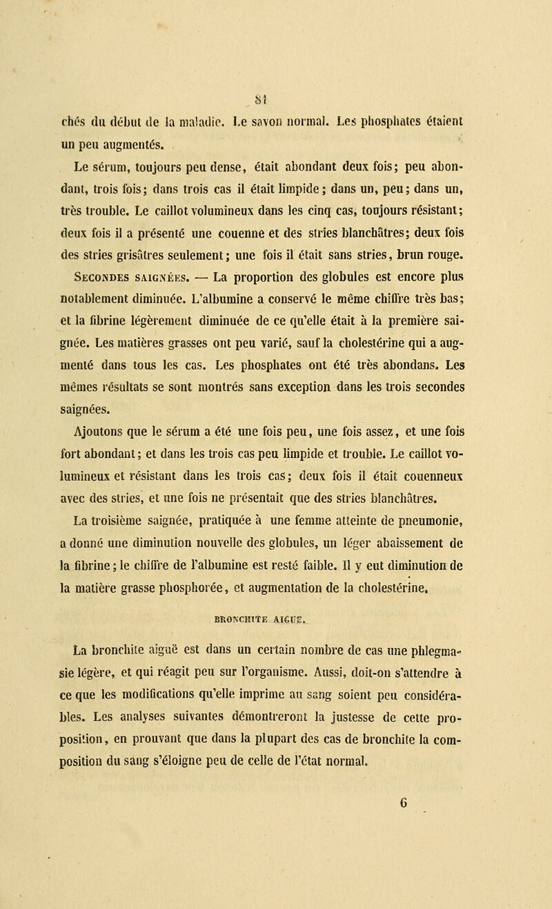 M chés du début de la maladie. Le savon normal. Les phosphates étaient un peu augmentés. Le sérum, toujours peu dense, était abondant deux fois; peu abon- dant, trois fois; dans trois cas il était limpide; dans un, peu; dans un, très trouble. Le caillot volumineux dans les cinq cas, toujours résistant; deux fois il a présenté une couenne et des stries blanchâtres; deux fois des stries grisâtres seulement ; une fois il était sans stries, brun rouge. Secondes saignées. — La proportion des globules est encore plus notablement diminuée. L'albumine a conservé le même chiffre très bas; et la fibrine légèrement diminuée de ce qu'elle était à la première sai- gnée. Les matières grasses ont peu varié, sauf la cholestérine qui a aug- menté dans tous les cas. Les phosphates ont été très abondans. Les mêmes résultats se sont montrés sans exception dans les trois secondes saignées. Ajoutons que le sérum a été une fois peu, une fois assez, et une fois fort abondant ; et dans les trois cas peu limpide et trouble. Le caillot vo- lumineux et résistant dans les trois cas ; deux fois il était couenneux avec des stries, et une fois ne présentait que des stries blanchâtres. La troisième saignée, pratiquée à une femme atteinte de pneumonie, a donné une diminution nouvelle des globules, un léger abaissement de la fibrine ; le chiffre de l'albumine est resté faible. Il y eut diminution de la matière grasse pbosphorée, et augmentation de la cholestérine, BRONCHITE AïGUE. La bronchite aiguë est dans un certain nombre de cas une phlegma- sie légère, et qui réagit peu sur l'organisme. Aussi, doit-on s'attendre à ce que les modifications qu'elle imprime au sang soient peu considéra- bles. Les analyses suivantes démontreront la justesse de cette pro- position , en prouvant que dans la plupart des cas de bronchite la com- position du sang s'éloigne peu de celle de l'état normal.