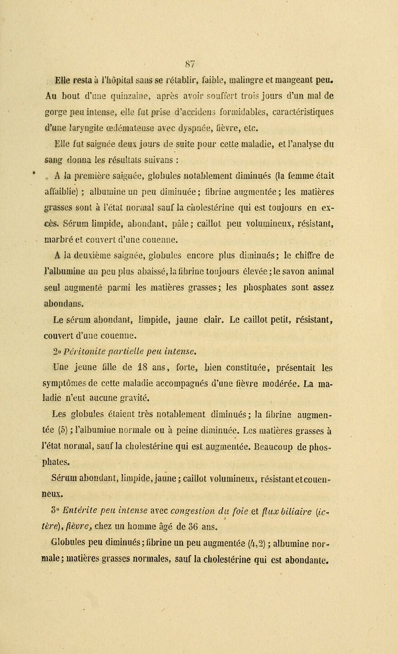 Elle resta à l'hôpital sans se rétablir, faible, malingre et mangeant peu. Au bout cî'tme quinzaine, après avoir souffert trois jours d'un mal de gorge peu intense, elle fut prise d'accidens formidables, caractéristiques d'une laryngite œdémateuse avec dyspnée, fièvre, etc. Elle fut saignée deux jours de suite pour cette maladie, et l'analyse du sang donna les résultats suivans : . A la première saignée, globules notablement diminués (la femme était affaiblie) ; albumine un peu diminuée; fibrine augmentée; les matières grasses sont à l'état normal sauf la cholestérine qui est toujours en ex- cès. Sérum limpide, abondant, pâle ; caillot peu volumineux, résistant, marbré et couvert d'une couenne. A la deuxième saignée, globules encore plus diminués; le chiffre de l'albumine un peu plus abaissé, la fibrine toujours élevée ; le savon animal seul augmenté parmi les matières grasses; les phosphates sont assez abondans. Le sérum abondant, limpide, jaune clair. Le caillot petit, résistant, couvert d'une couenne. 2° Péritonite partielle peu intense. Une jeune fille de 18 ans, forte, bien constituée, présentait les symptômes de cette maladie accompagnés d'une fièvre modérée. La ma- ladie n'eut aucune gravité. Les globules étaient très notablement diminués ; la fibrine augmen- tée (5) ; l'albumine normale ou à peine diminuée. Les matières grasses à l'état normal, sauf la cholestérine qui est augmentée. Beaucoup de phos- phates. Sérum abondant, limpide, jaune ; caillot volumineux, résistant etcouen- neux. 3° Entérite peu intense avec congestion du foie et (lux biliaire {ic- tère), fièvre3 chez un homme âgé de 36 ans. Globules peu diminués ; fibrine un peu augmentée (4,2) ; albumine nor- male ; matières grasses normales, sauf la cholestérine qui est abondante.