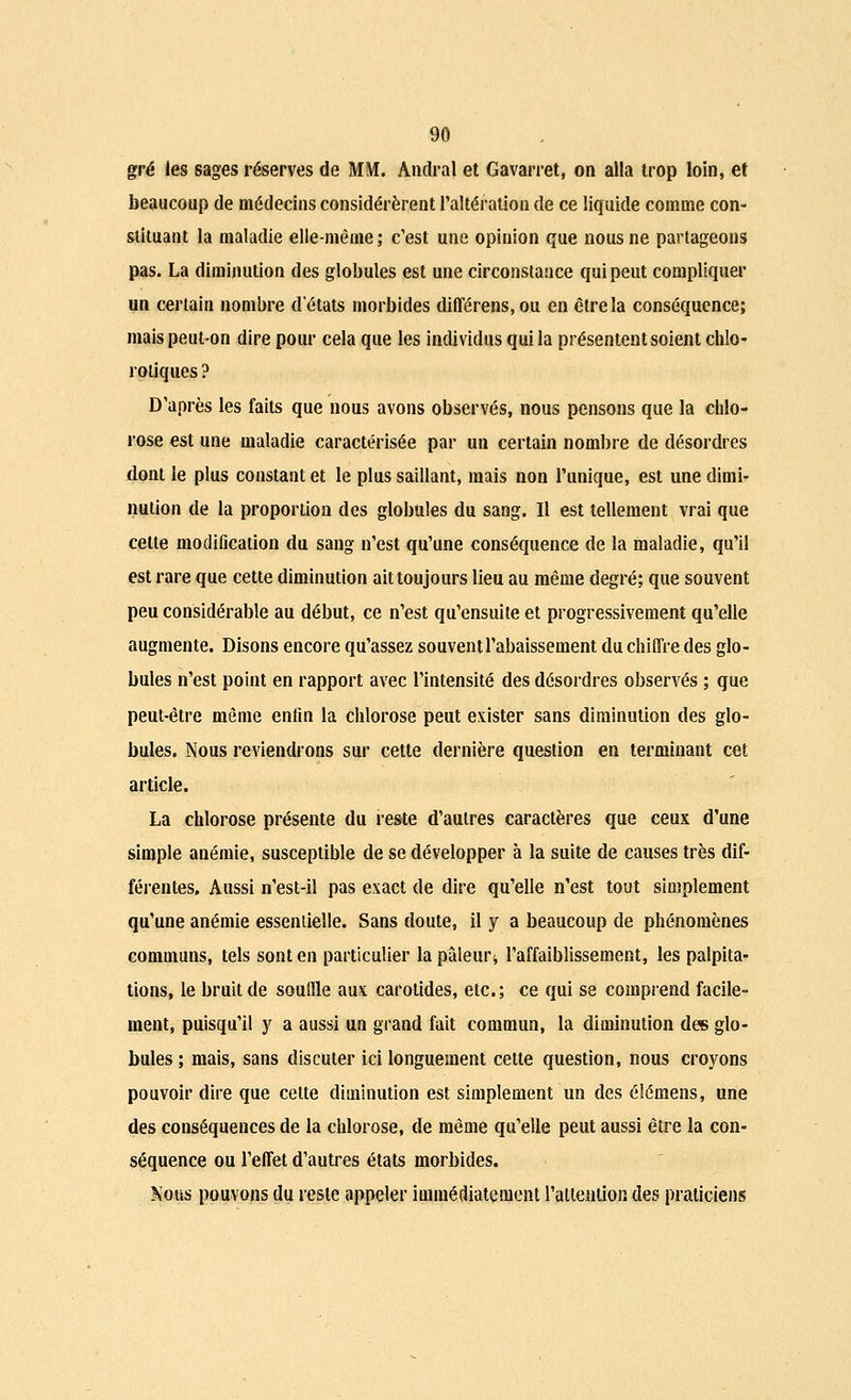 gré les sages réserves de MM. Andral et Gavarret, on alla trop loin, et beaucoup de médecins considérèrent l'altération de ce liquide comme con- stituant la maladie elle-même ; c'est une opinion que nous ne partageons pas. La diminution des globules est une circonstance qui peut compliquer un certain nombre d'états morbides différens.ou en être la conséquence; mais peut-on dire pour cela que les individus qui la présentent soient chlo- rotiques ? D'après les faits que nous avons observés, nous pensons que la chlo- rose est une maladie caractérisée par un certain nombre de désordres dont le plus constant et le plus saillant, mais non l'unique, est une dimi- nution de la proportion des globules du sang. Il est tellement vrai que celte modification du sang n'est qu'une conséquence de la maladie, qu'il est rare que cette diminution ait toujours lieu au même degré; que souvent peu considérable au début, ce n'est qu'ensuite et progressivement qu'elle augmente. Disons encore qu'assez souvent l'abaissement du chiffre des glo- bules n'est point en rapport avec l'intensité des désordres observés ; que peut-être même enfin la chlorose peut exister sans diminution des glo- bules. Nous reviendrons sur cette dernière question en terminant cet article. La chlorose présente du reste d'autres caractères que ceux d'une simple anémie, susceptible de se développer à la suite de causes très dif- férentes. Aussi n'est-il pas exact de dire qu'elle n'est tout simplement qu'une anémie essentielle. Sans doute, il y a beaucoup de phénomènes communs, tels sont en particulier la pâleur* l'affaiblissement, les palpita- tions, le bruit de souffle aux carotides, etc.; ce qui se comprend facile- ment, puisqu'il y a aussi un grand fait commun, la diminution des glo- bules ; mais, sans discuter ici longuement cette question, nous croyons pouvoir dire que cette diminution est simplement un des éîémens, une des conséquences de la chlorose, de même qu'elle peut aussi être la con- séquence ou l'effet d'autres états morbides. Nous pouvons du reste appeler immédiatement l'attention des praticiens