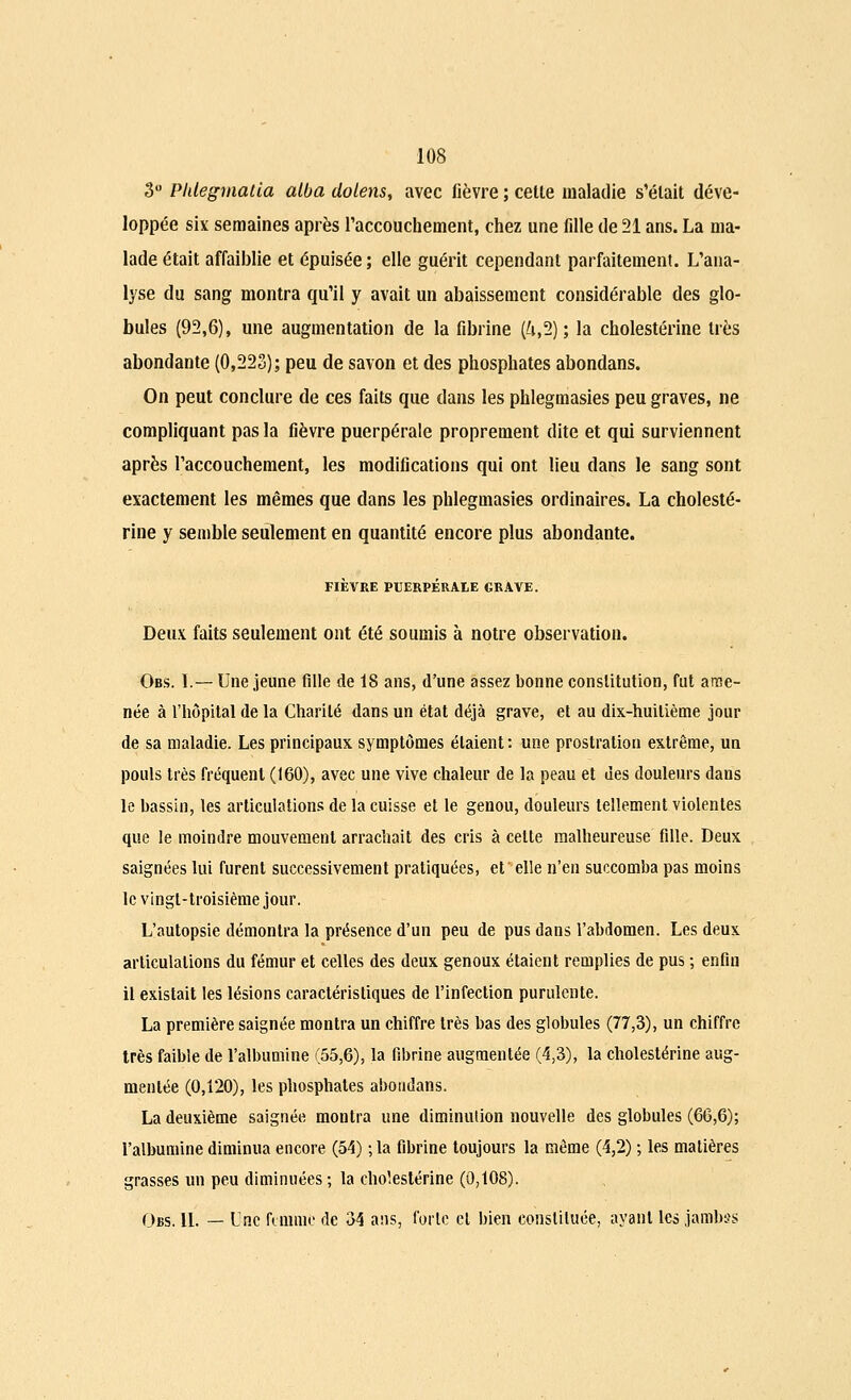 3° Phlegmatia atba dolens, avec fièvre ; cette maladie s'était déve- loppée six semaines après l'accouchement, chez une fille de 21 ans. La ma- lade était affaiblie et épuisée ; elle guérit cependant parfaitement. L'ana- lyse du sang montra qu'il y avait un abaissement considérable des glo- bules (92,6), une augmentation de la fibrine (4,2); la cholestérine très abondante (0,223); peu de savon et des phosphates abondans. On peut conclure de ces faits que dans les phlegmasies peu graves, ne compliquant pas la fièvre puerpérale proprement dite et qui surviennent après l'accouchement, les modifications qui ont lieu dans le sang sont exactement les mêmes que dans les phlegmasies ordinaires. La cholesté- rine y semble seulement en quantité encore plus abondante. FIÈVRE PUERPÉRALE GRAVE. Deux faits seulement ont été soumis à notre observation. Obs. I.— Une jeune fille de 18 ans, d'une assez bonne constitution, fut ame- née à l'hôpital de la Charité dans un état déjà grave, et au dix-huitième jour de sa maladie. Les principaux symptômes étaient : une prostration extrême, un pouls très fréquent (160), avec une vive chaleur de la peau et des douleurs dans le bassin, les articulations de la cuisse et le genou, douleurs tellement violentes que le moindre mouvement arrachait des cris à celte malheureuse fille. Deux saignées lui furent successivement pratiquées, et elle n'en succomba pas moins le vingt-troisième jour. L'autopsie démontra la présence d'un peu de pus dans l'abdomen. Les deux articulations du fémur et celles des deux genoux étaient remplies de pus ; enfin il existait les lésions caractéristiques de l'infection purulente. La première saignée montra un chiffre très bas des globules (77,3), un chiffre très faible de l'albumine (55,6), la fibrine augmentée (4,3), la cholestérine aug- mentée (0,120), les phosphates abondans. La deuxième saignée montra une diminution nouvelle des globules (66,6); l'albumine diminua encore (54) ; la fibrine toujours la même (4,2) ; les matières grasses un peu diminuées; la cholestérine (0,108). Obs. 11. — Une femme de 34 ans, forte cl bien constituée, ayant les jambss