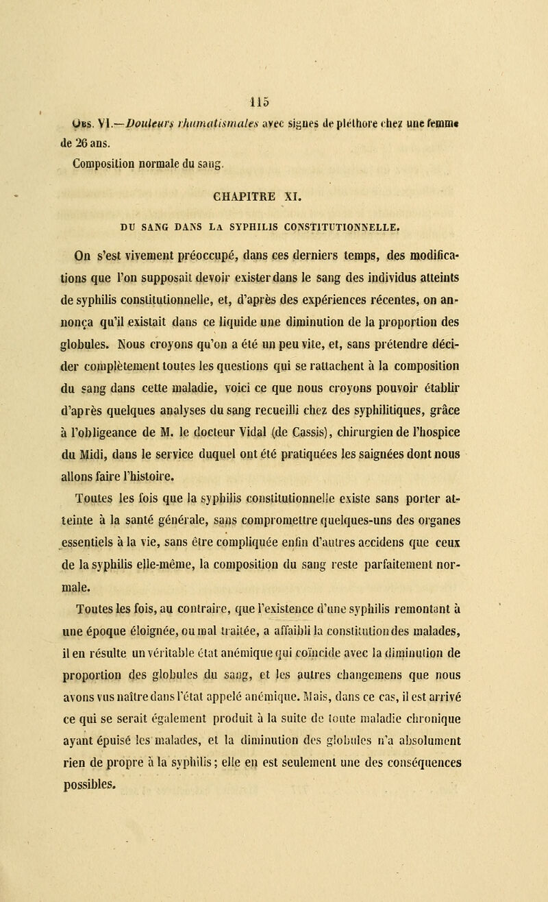 Ubs. M.—Douleurs rhumatismales avec signes de pléthore chez uneremmt de 26 ans. Composition normale du saug. CHAPITRE XI. DU SANG DANS LA SYPHILIS CONSTITUTIONNELLE. On s'est vivement préoccupé, dans ces derniers temps, des modifica- tions que l'on supposait devoir exister dans le sang des individus atteints de syphilis constitutionnelle, et, d'après des expériences récentes, on an- nonça qu'il existait dans ce liquide une diminution de la proportion des globules. Nous croyons qu'on a été un peu vite, et, sans prétendre déci- der complètement toutes les questions qui se rattachent à la composition du sang dans cette maladie, voici ce que nous croyons pouvoir établir d'après quelques analyses du sang recueilli chez des syphilitiques, grâce à l'obligeance de M. le docteur Vidal (de Cassis), chirurgien de l'hospice du Midi, dans le service duquel ont été pratiquées les saignées dont nous allons faire l'histoire. Toutes les fois que la syphilis constitutionnelle existe sans porter at- teinte à la santé générale, sans compromettre quelques-uns des organes essentiels à la vie, sans être compliquée enfin d'autres accidens que ceux de la syphilis elle-même, la composition du sang reste parfaitement nor- male. Toutes les fois, au contraire, que l'existence d'une syphilis remontant à une époque éloignée, ou mal traitée, a affaibli la constitution des malades, il en résulte un véritable état anémique qui coïncide avec la diminution de proportion des globules du sang, et les autres changemens que nous avons vus naître dans l'état appelé anémique. Pilais, dans ce cas, il est arrivé ce qui se serait également produit à la suite de toute maladie chronique ayant épuisé les malades, et la diminution des globules n'a absolument rien de propre à la syphilis ; elle en est seulement une des conséquences possibles.