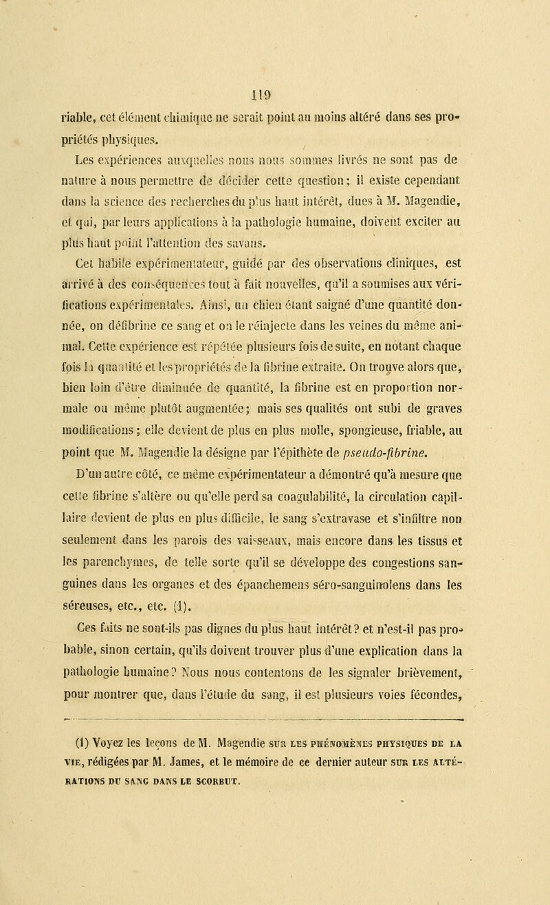 lia riable, cet élément chiaiïque ne serait point au moins altéré dans ses pro- priétés physiques. Les expériences auxquelles nous nous sommes livrés ne sont pas de nature à nous permettre de décider cette question ; il existe cependant dans la science des recherches du plus haut intérêt, dues à M. Magendie, et qui, parleurs applications à la pathologie humaine, doivent exciter au plus haut poiiit l'attention des savans. Cet habile expérimentateur, guidé par des observations cliniques, est arrivé à des conséquences tout à fait nouvelles, qu'il a soumises aux véri- fications expérimentales. Ainsi, un chien étant saigné d'une quantité don- née, on défibrine ce sang et on le réinjecte dans les veines du même ani- mal Celte expérience est répétée plusieurs fois de suite, en notant chaque fois h quantité et les propriétés de la fibrine extraite. On trouve alors que, bien loin d'être diminuée de quantité, la fibrine est en proportion nor- male ou même plutôt augmentée; mais ses qualités ont subi de graves modifications ; elle devient de plus en plus molle, spongieuse, friable, au point que M. Magendie la désigne par l'épithète de pseado-fibrine. D'un autre côté, ce même expérimentateur a démontré qu'à mesure que celte fibrine s'altère ou qu'elle perd sa coagulabilité, la circulation capil- laire devient de plus en plu? difficile, le sang s'extravase et s'infiltre non seulement dans les parois des vaisseaux, mais encore dans les tissus et les parenchymes, de telle sorte qu'il se développe des congestions san- guines dans les organes et des épanchemens séro-sanguinolens dans les séreuses, etc., etc. (1). Ces faits ne sont-ils pas dignes du plus haut intérêt? et n'est-il pas pro- bable, sinon certain, qu'ils doivent trouver plus d'une explication dans la pathologie humaine? Nous nous contentons de les signaler brièvement, pour montrer que, dans l'élude du sang, il est plusieurs voies fécondes, (1) Voyez les leçons de M. Magendie sur les phénomènes physiques de ia vie, rédigées par M. James, et le mémoire de ee dernier auteur sur ies ALTÉ- RATIONS DU SANG DANS LE SCORBUT.