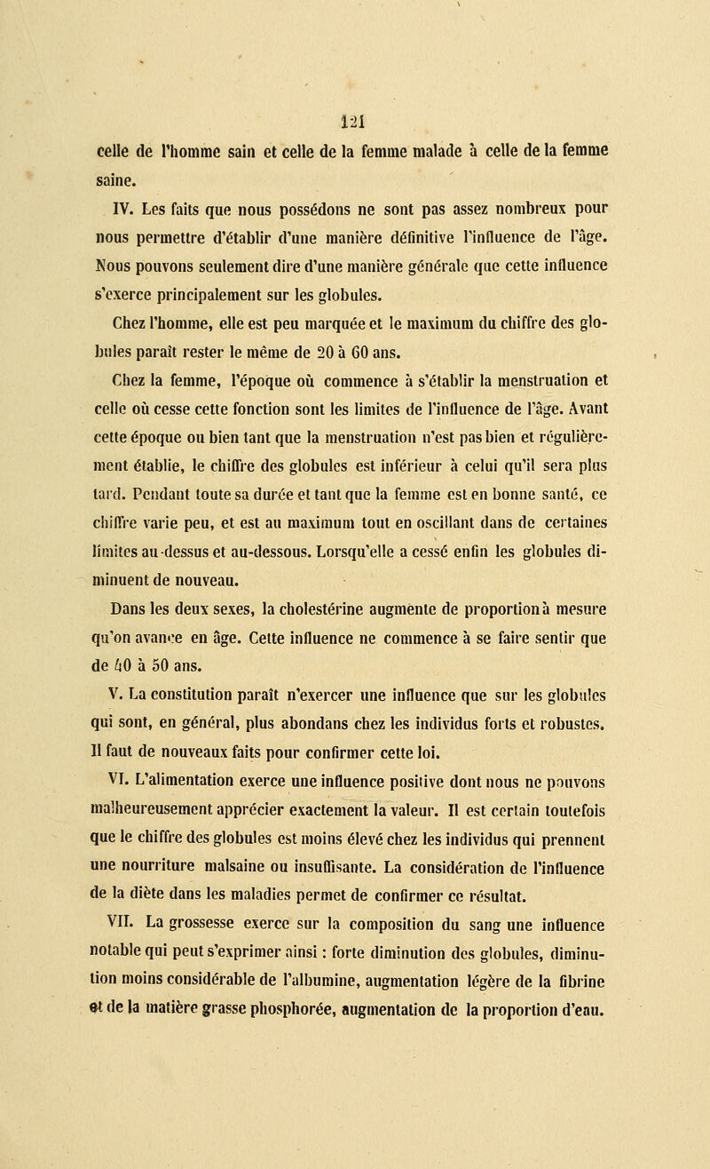 m celle de l'homme sain et celle de la femme malade à celle de la femme saine. IV. Les faits que nous possédons ne sont pas assez nombreux pour nous permettre d'établir d'une manière définitive l'influence de l'âge. Nous pouvons seulement dire d'une manière générale que cette influence s'exerce principalement sur les globules. Chez l'homme, elle est peu marquée et le maximum du chiffre des glo- bules paraît rester le même de 20 à 60 ans. Chez la femme, l'époque où commence à s'établir la menstruation et celle où cesse cette fonction sont les limites de l'influence de l'âge. Avant cette époque ou bien tant que la menstruation n'est pas bien et régulière- ment établie, le chiffre des globules est inférieur à celui qu'il sera plus lard. Pendant toute sa durée et tant que la femme est en bonne santé, ce chiffre varie peu, et est au maximum tout en oscillant dans de certaines limites au-dessus et au-dessous. Lorsqu'elle a cessé enfin les globules di- minuent de nouveau. Dans les deux sexes, la cholestérine augmente de proportion à mesure qu'on avance en âge. Cette influence ne commence à se faire sentir que de 40 à 50 ans. V. La constitution paraît n'exercer une influence que sur les globules qui sont, en général, plus abondans chez les individus forts et robustes. Il faut de nouveaux faits pour confirmer cette loi. VI. L'alimentation exerce une influence positive dont nous ne pouvons malheureusement apprécier exactement la valeur. Il est certain toutefois que le chiffre des globules est moins élevé chez les individus qui prennent une nourriture malsaine ou insuffisante. La considération de l'influence de la diète dans les maladies permet de confirmer ce résultat. VIL La grossesse exerce sur la composition du sang une influence notable qui peut s'exprimer ainsi : forte diminution des globules, diminu- tion moins considérable de l'albumine, augmentation légère de la fibrine et de la matière grasse phosphorée, augmentation de la proportion d'eau.