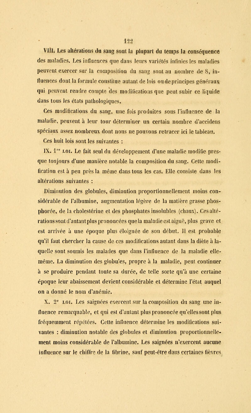 in Vlil. Les altérations du sang sont la plupart du temps la conséquence des maladies. Les influences que dans leurs variétés infinies les maladies peuvent exercer sur la composition du sang sont au nombre de 8, in- fluences dont la formule constitue autant de lois ou de principes généraux qui peuvent rendre compte des modifications que peut subir ce liquide dans tous les états pathologiques. Ces modifications du sang, une fois produites sous l'influence de la maladie, peuvent à leur tour déterminer un certain nombre d'accidens spéciaux assez nombreux dont nous ne pouvons retracer ici le tableau. Ces huit lois sont les suivantes : IX. ire loi. Le fait seul du développement d'une maladie modifie pres- que toujours d'une manière notable la composition du sang. Cette modi- fication est à peu près la même dans tous les cas. Elle consiste dans les altérations suivantes : Diminution des globules, diminution proportionnellement moins con- sidérable de l'albumine, augmentation légère de la matière grasse phos- pborée, de la cholestérine et des phosphates insolubles (chaux). Ces alté- rations sont d'autant plus prononcées que la maladie est aiguë, plus grave et est arrivée à une époque plus éloignée de son début. 11 est probable qu'il faut chercher la cause de ces modifications autant dans la diète à la- quelle sont soumis les malades que dans l'influence de la maladie elle- même. La diminution des globules, propre à la maladie, peut continuer à se produire pendant toute sa durée, de telle sorte qu'à une certaine époque leur abaissement devient considérable et détermine l'état auquel on a donné le nom d'anémie. X. 2e loi. Les saignées exercent sur la composition du sang une in- fluence remarquable, et qui est d'autant plus prononcée qu'elles sont plus fréquemment répétées. Cette influence détermine les modifications sui- vantes : diminution notable des globules et diminution proportionnelle- ment moins considérable de l'albumine. Les saignées n'exercent aucune influence sur le chiffre de la fibrine, sauf peut-être dans certaines fièvres