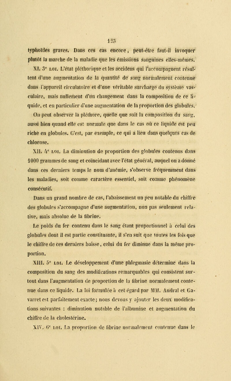m typhoïdes graves. Dans ces cas encore, peut-être faut-il invoquer plutôt la marche de la maladie que les émissions sanguines elles-mêmes. XI. 3e loi. L'état pléthorique et les accidens qui raccompagnent résul- tent d'une augmentation de la quantité de sang normalement contenue dans l'appareil circulatoire et d'une véritable surcharge du système vas- culaire, mais nullement d'un changement dans la composition de ce li- quide, et en particulier d'une augmentation de la proportion des globules. On peut observer la pléthore, quelle que soit la composition du sang, aussi bien quand elle est normale qae dans le cas où ce liquide est peu riche en globules. C'est, par exemple, ce qui a lien dans quelques cas de chlorose. XII. kc loi. La diminution de proportion des globules contenus dans 1000 grammes de sang et coïncidant avec l'état général, auquel on adonné dans ces derniers temps le nom d'anémie, s'observe fréquemment dans les maladies, soit comme caractère essentiel, soit comme phénomène consécutif. Dans un grand nombre de cas, l'abaissement un peu notable du chiffre des globules s'accompagne d'une augmentation, non pas seulement rela- tive, mais absolue de la fibrine. Le poids du fer contenu dans le sang étant proportionnel à celui des globules dont il est partie constituante, il s'en suit que toutes les fois que le chiffre de ces derniers baisse, celui du fer diminue dans la même pro- portion. XIII. 5e loi. Le développement d'une phlegmasie détermine dans la composition du sang des modifications remarquables qui consistent sur- tout dans l'augmentation de proportion de la fibrine normalement conte- nue dans ce liquide. La loi formulée à cet égard par MM. Andral et Ga- varretest parfaitement exacte; nous devons y ajouter les deux modifica- tions suivantes : diminution notable de l'albumine et augmentation du chiffre de la choleslérine. XIV. 6e loi. La proportion de fibrine normalement contenue dans le