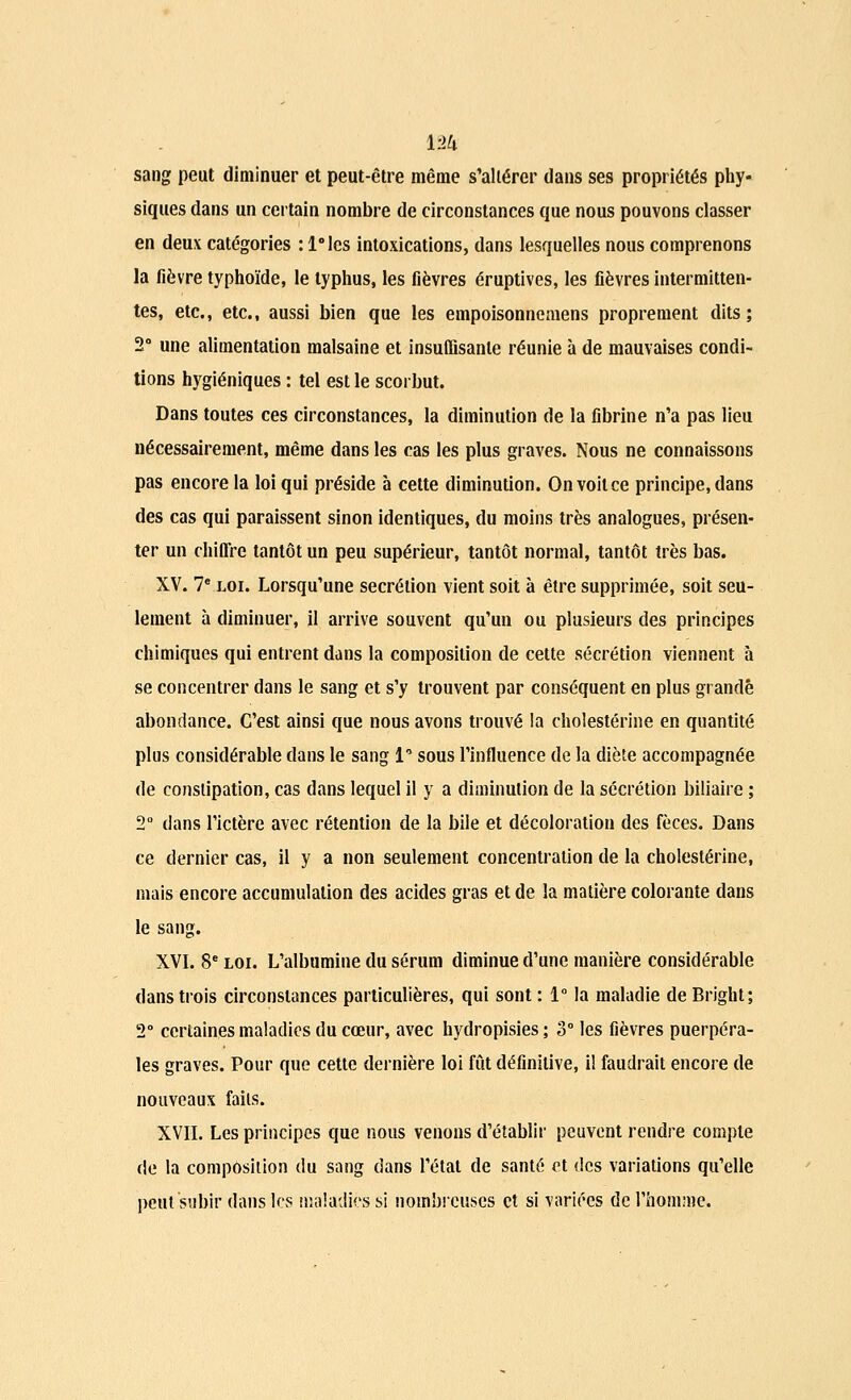 sang peut diminuer et peut-être même s'altérer dans ses propriétés phy- siques dans un certain nombre de circonstances que nous pouvons classer en deux catégories :l°lcs intoxications, dans lesquelles nous comprenons la fièvre typhoïde, le typhus, les fièvres éruptives, les fièvres intermitten- tes, etc., etc., aussi bien que les empoisonnemens proprement dits; 2° une alimentation malsaine et insuffisante réunie à de mauvaises condi- tions hygiéniques : tel est le scorbut. Dans toutes ces circonstances, la diminution de la fibrine n'a pas lieu nécessairement, même dans les cas les plus graves. Nous ne connaissons pas encore la loi qui préside à cette diminution. On voit ce principe, dans des cas qui paraissent sinon identiques, du moins très analogues, présen- ter un chiffre tantôt un peu supérieur, tantôt normal, tantôt très bas. XV. 7e loi. Lorsqu'une sécrétion vient soit à être supprimée, soit seu- lement à diminuer, il arrive souvent qu'un ou plusieurs des principes chimiques qui entrent dans la composition de cette sécrétion viennent à se concentrer dans le sang et s'y trouvent par conséquent en plus grande abondance. C'est ainsi que nous avons trouvé la cholestérine en quantité plus considérable dans le sang 1* sous l'influence de la diète accompagnée de constipation, cas dans lequel il y a diminution de la sécrétion biliaire ; 2° dans l'ictère avec rétention de la bile et décoloration des fèces. Dans ce dernier cas, il y a non seulement concentration de la cholestérine, mais encore accumulation des acides gras et de la matière colorante dans le sang. XVI. 8e loi. L'albumine du sérum diminue d'une manière considérable dans trois circonstances particulières, qui sont : 1° la maladie de Bright; 2° certaines maladies du cœur, avec hydropisies ; 3° les fièvres puerpéra- les graves. Pour que cette dernière loi fût définitive, il faudrait encore de nouveaux faits. XVII. Les principes que nous venons d'établir peuvent rendre compte de la composition du sang dans l'état de santé et des variations qu'elle peut subir dans les maladies si nombreuses et si variées de l'homme.