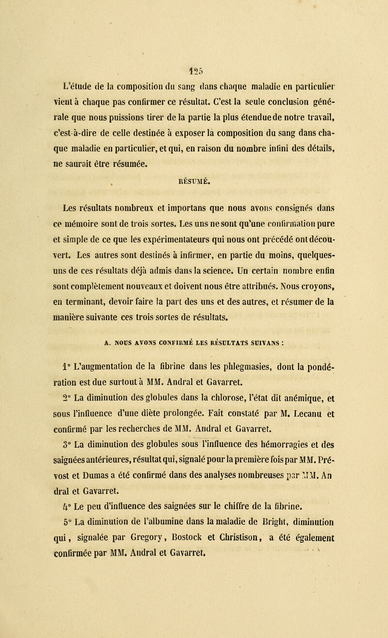 L'étude de la composition du sang dans chaque maladie en particulier vieut à chaque pas confirmer ce résultat. C'est la seule conclusion géné- rale que nous puissions tirer de la partie la plus étendue de notre travail, c'est à-dire de celle destinée à exposer la composition du sang dans cha- que maladie en particulier, et qui, en raison du nombre infini des détails, ne saurait être résumée. RÉSUMÉ. Les résultats nombreux et importans que nous avons consignés dans ce mémoire sont de trois sortes. Les uns ne sont qu'une confirmation pure et simple de ce que les expérimentateurs qui nous ont précédé ont décou- vert. Les autres sont destinés à infirmer, en partie du moins, quelques- uns de ces résultats déjà admis dans la science. Un certain nombre enfin sont complètement nouveaux et doivent nous être attribués. Nous croyons, en terminant, devoir faire la part des uns et des autres, et résumer de la manière suivante ces trois sortes de résultats. A. NOUS AVONS CONFIRMÉ LES RÉSULTATS SUIVANS : 1° L'augmentation de la fibrine dans les phlegmasies, dont la pondé- ration est due surtout à MM. Andral et Gavarret. 2° La diminution des globules dans la chlorose, l'état dit anémique, et sous l'influence d'une diète prolongée. Fait constaté par M. Lecanu et confirmé par les recherches de MM. Andral et Gavarret. 3° La diminution des globules sous l'influence des hémorragies et des saignées antérieures, résultat qui, signalé pour la première fois par M M. Pré- vost et Dumas a été confirmé dans des analyses nombreuses par MM. An dral et Gavarret. k° Le peu d'influence des saignées sur le chiffre de la fibrine. 5° La diminution de l'albumine dans la maladie de Bright, diminution qui, signalée par Gregory, Bostock et Christison, a été également confirmée par MM. Andral et Gavarret.