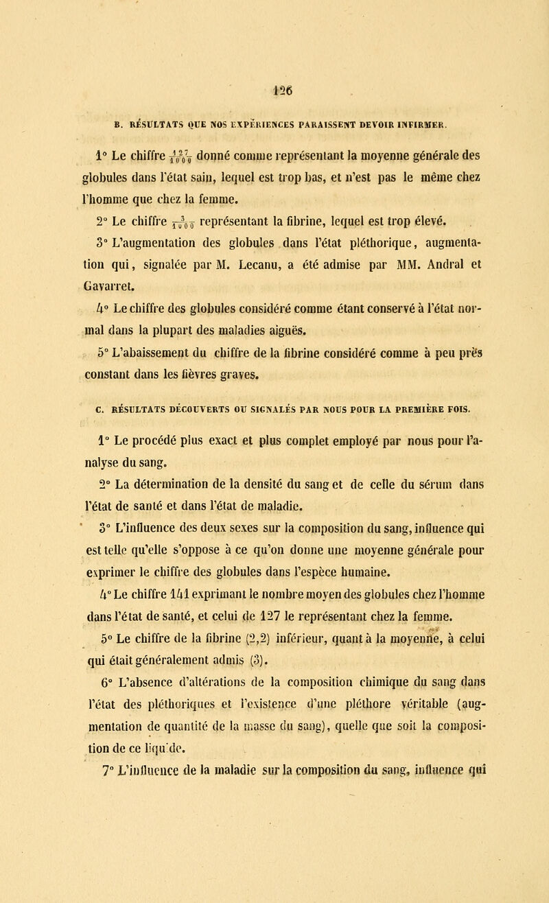 156 B. RÉSULTATS OUE NOS EXPERIENCES PARAISSENT DEVOIR INFIRMER. 1° Le chiffre ^Vi donné comme représentant la moyenne générale des globules dans l'état sain, lequel est trop bas, et n'est pas le même chez l'homme que chez la femme. 2° Le chiffre ^o représentant la fibrine, lequel est trop élevé. 3° L'augmentation des globules dans l'état pléthorique, augmenta- tion qui, signalée par M. Lecanu, a été admise par MM. Andral et Gavarret. U° Le chiffre des globules considéré comme étant conservé à l'état nor- mal dans la plupart des maladies aiguës. 5° L'abaissement du chiffre de la fibrine considéré comme à peu près constant dans les fièvres graves. C. RÉSULTATS DECOUVERTS OU SIGNALÉS PAR NOUS POUR LA PREMIÈRE BOIS. 1° Le procédé plus exact et plus complet employé par nous pour l'a- nalyse du sang. 2° La détermination de la densité du sang et de celle du sérum dans l'état de santé et dans l'état de maladie. 3° L'influence des deux sexes sur la composition du sang, influence qui est telle qu'elle s'oppose à ce qu'on donne une moyenne générale pour exprimer le chiffre des globules dans l'espèce humaine. h Le chiffre 161 exprimant le nombre moyen des globules chez l'homme dans l'état de santé, et celui de 127 le représentant chez la femme. 5° Le chiffre de la fibrine (2,2) inférieur, quanta la moyenne, à celui qui était généralement admis (3). 6° L'absence d'altérations de la composition chimique du sang dans l'état des pléthoriques et l'existence d'une pléthore véritable (aug- mentation de quantité de la masse du sang), quelle que soit la composi- tion de ce liquide. 7° L'influence de la maladie sur la composition du sang, influence qui