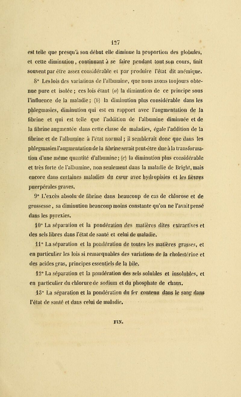 est telle que presqu'à son début elle diminue la proportion des globules, et cette diminution, continuant à se faire pendant tout son cours, finit souvent par être assez considérable et par produire l'état dit anémique. 8° Les lois des variations de l'albumine, que nous avons toujours obte- nue pure et isolée ; ces lois étant (a) la diminution de ce principe sous l'influence de la maladie ; (6) la diminution plus considérable dans les phîegmasies, diminution qui est en rapport avec l'augmentation de la fibrine et qui est telle que l'addition de l'albumine diminuée et de la fibrine augmentée dans cette classe de maladies, égale l'addition de la fibrine et de l'albumine à l'état normal ; il semblerait donc que dans les phîegmasies l'augmentation de la fibrineserait peut-être due à la transforma- tion d'une même quantité d'albumine; (c) la diminution plus considérable et très forte de l'albumine, non seulement dans la maladie de Bright, mais encore dans certaines maladies du cœur avec hydropisies et les fièvres puerpérales graves. 9° L'excès absolu de fibrine dans beaucoup de cas de chlorose et de grossesse, sa diminution beaucoup moins constante qu'on ne l'avait pensé dans les pyrexies. 10° La séparation et la pondération des matières dites extraetives et des sels libres dans l'état de santé et celui de maladie. 11° La séparation et la pondération de toutes les matières grasses, et en particulier les lois si remarquables des variations de la cholestcrine et des acides gras, principes essentiels de la bile. 12° La séparation et la pondération des sels solubles et insolubles, et en particulier du chlorure de sodium et du phosphate de chaux. 13° La séparation et la pondération du fer contenu dans le sang dans l'état de santé et dans celui de maladie. fin.