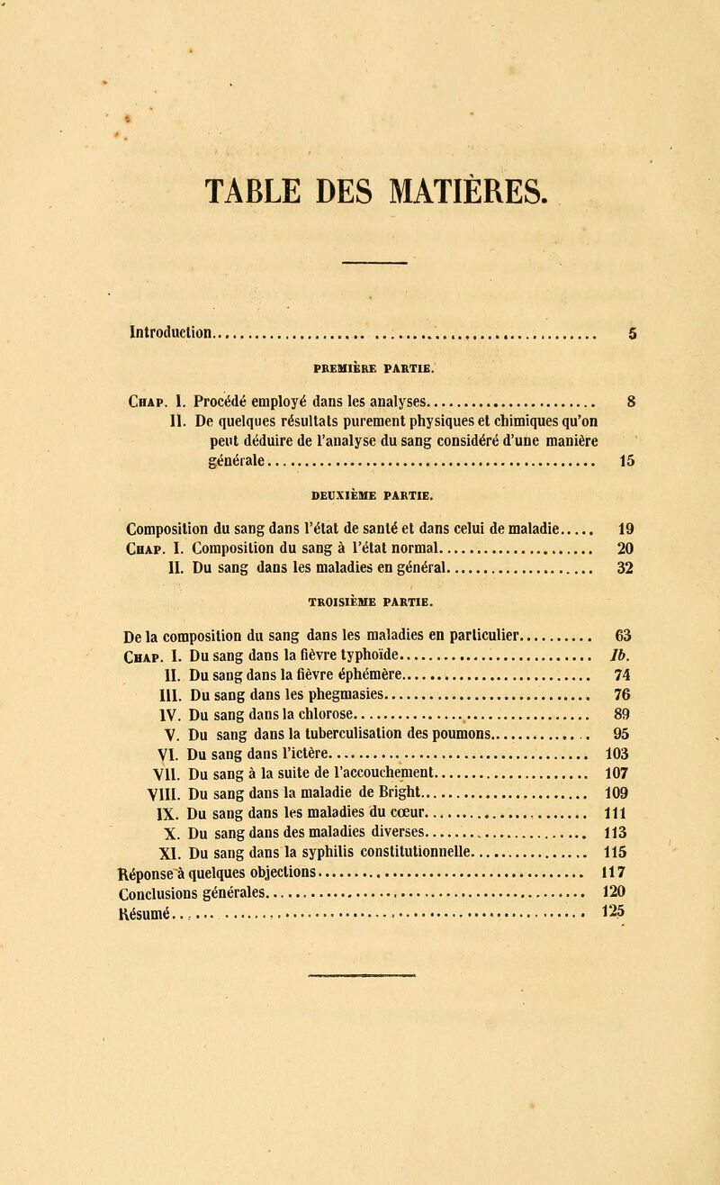 TABLE DES MATIÈRES. Introduction 5 PREMIÈRE PARTIE. Chap. I. Procédé employé dans les analyses 8 II. De quelques résultats purement physiques et chimiques qu'on peut déduire de l'analyse du sang considéré d'une manière générale 15 DEUXIÈME PARTIE. Composition du sang dans l'état de santé et dans celui de maladie 19 Chap. I. Composition du sang à l'état normal 20 II. Du sang dans les maladies en général 32 TROISIÈME PARTIE. De la composition du sang dans les maladies en particulier 63 Chap. I. Du sang dans la fièvre typhoïde Jb. II. Du sang dans la fièvre éphémère 74 III. Du sang dans les phegmasies 76 IV. Du sang dans la chlorose 89 V. Du sang dans la tuberculisalion des poumons . 95 VI. Du sang dans l'ictère 103 Vil. Du sang à la suite de l'accouchement 107 VIII. Du sang dans la maladie de Bright 109 IX. Du sang dans les maladies du cœur m X. Du sang dans des maladies diverses 113 XI. Du sang dans la syphilis constitutionnelle 115 Réponse à quelques objections 117 Conclusions générales 120 Résumé...... 125