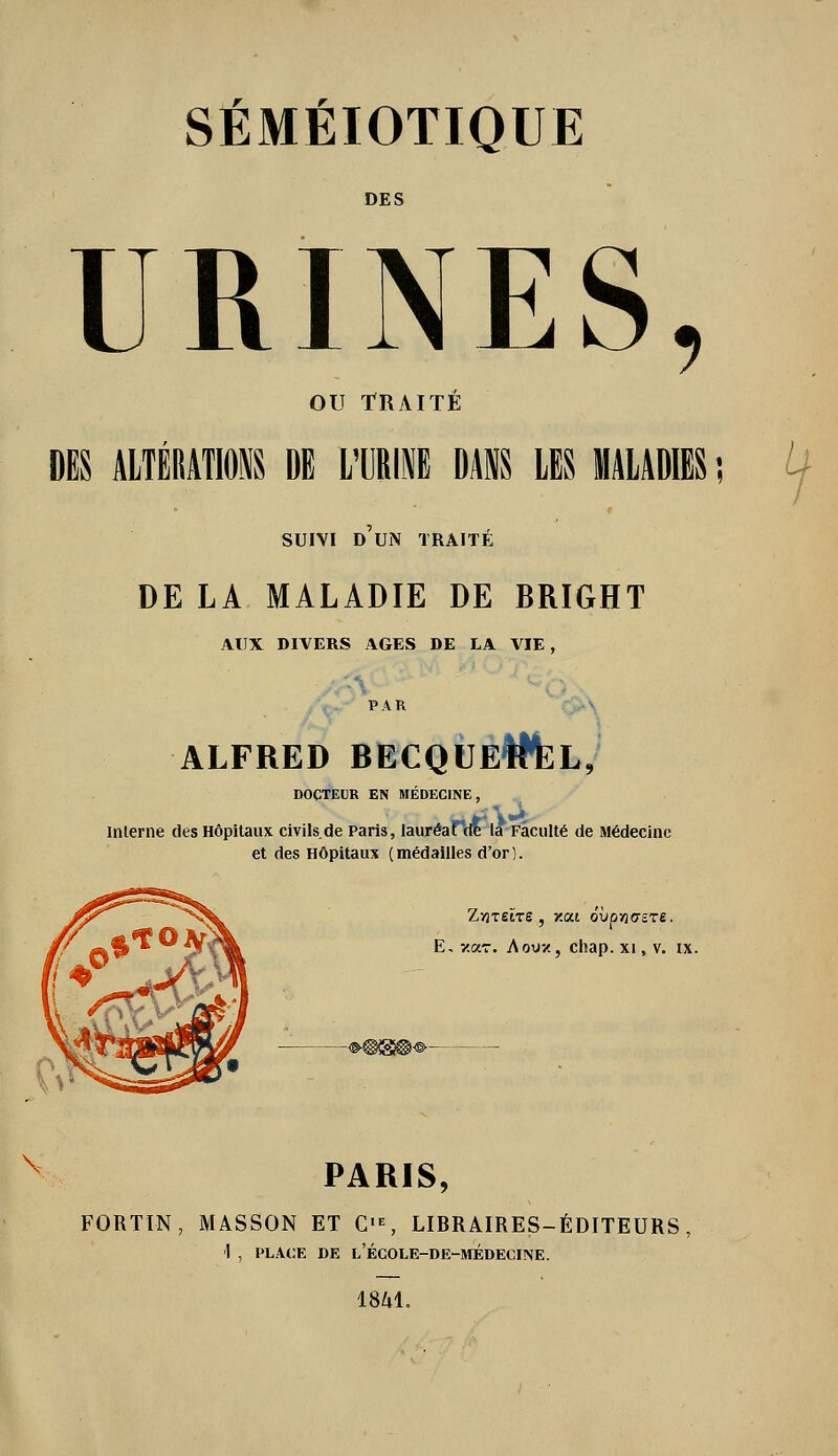 DES URINES, ou TRAITÉ m ALTÉIIATIOl DE L'IJRIl UM LES MALADIES SUIVI D UN TRAITÉ DE LA MALADIE DE BRIGHT AUX DIVERS AGES DE LA VIE, PAR .\..-\ ALFRED RECQÙÉWfeL, DOCTEUR EN MÉDECINE, Interne des Hôpitaux civils de Paris, lauréaTde la Faculté de Médecine et des Hôpitaux (médailles d'or). E, Y.oLz. A OU-/, chap. xi, v. ix. PARIS, FORTIN, MASSON ET C>% LIBRAIRES-ÉDITEURS, '1 , PLACE DE l'ÉCOLE-DE-MÉDECINE. 18M.