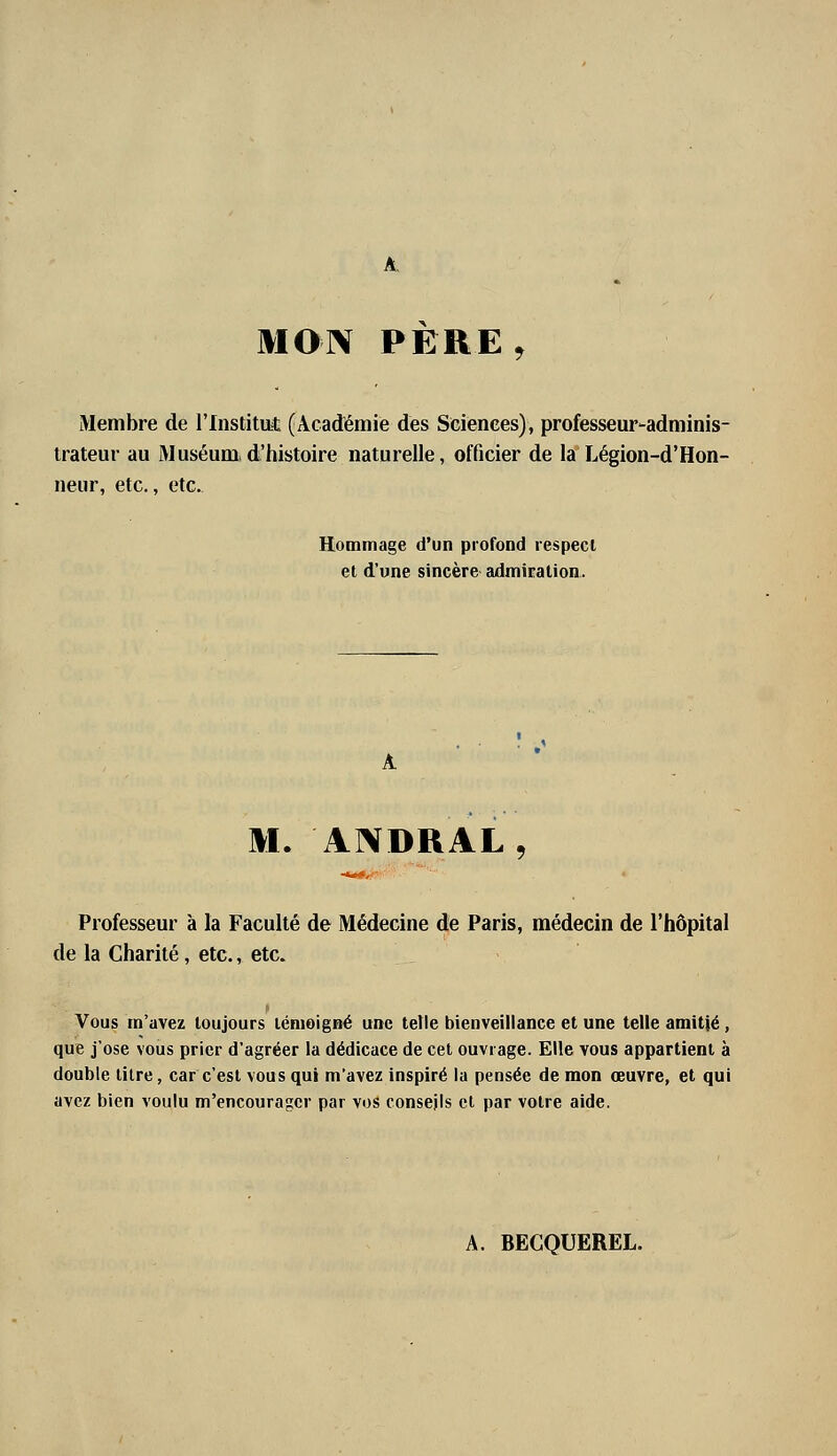 MOIV PERE, Membre de l'Institat (Académie des Sciences), professeur-adminis- trateur au Muséum,d'histoire naturelle, officier de la Légion-d'Hon- neur, etc., etc. Hommage d'un profond respecl et d'une sincère admicalion. M. ANDRAL, Professeur à la Faculté de Médecine de Paris, médecin de l'hôpital de la Charité, etc., etc. Vous m'avez toujours témoigné une telle bienveillance et une telle amitié, que j'ose vous prier d'agréer la dédicace de cet ouvrage. Elle vous appartient à double lilre, car c'est vous qui m'avez inspiré la pensée de mon œuvre, et qui avez bien voulu m'encouragcr par vos conseils cl par votre aide. A. BECQUEREL.