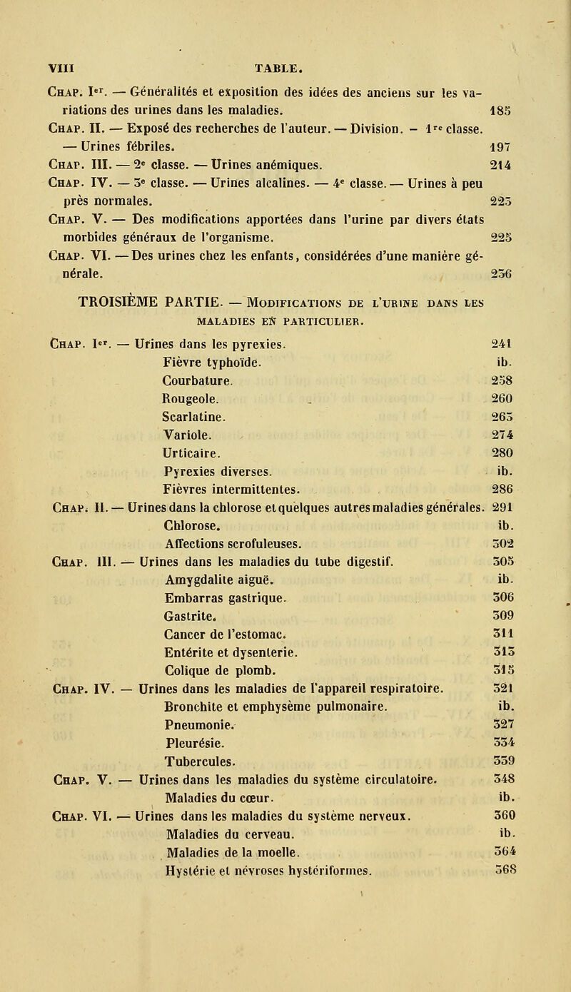 Chap. I'. — Généralités et exposition des idées des anciens sur les va- riations des urines dans les maladies. 185 Chap. II. — Exposé des recherches de l'auteur. — Division. - l^e classe. — Urines fébriles. 197 Chap. III. — 2« classe. —Urines anémiques. 214 Chap. IV. — 3» classe. — Urines alcalines. — 4« classe. — Urines à peu près normales. 223 Chap. V. — Des modifications apportées dans l'urine par divers états morbides généraux de l'organisme. 225 Chap. VI. —Des urines chez les enfants, considérées d'une manière gé- nérale. 236 TROISIÈME PARTIE. — Modifications de l'urine dans les MALADIES EN PAKTICULIER. Chap. I. — Urines dans les pyrexies. 241 Fièvre typhoïde. ib. Courbature. 258 Rougeole. , 260 Scarlatine. 263 Variole. 274 Urticaire. 280 Pyrexies diverses. ib. Fièvres intermittentes. 286 CHAPi IL—Urines dans la chlorose et quelques autres maladies générales. 291 Chlorose. ib. Affections scrofuleuses. 502 Chap. III. — Urines dans les maladies du tube digestif. 305 Amygdalite aiguë. ib. Embarras gastrique. 306 Gastrite. 309 Cancer de l'estomac. 311 Entérite et dysenterie. 313 Colique de plomb. 315 Chap. IV. — Urines dans les maladies de l'appareil respiratoire. 321 Bronchite et emphysème pulmonaire. ib. Pneumonie. 327 Pleurésie. 334 Tubercules. 359 Chap. V. — Urines dans les maladies du système circulatoire. 348 Maladies du cœur. ib. Chap. VI. — Urines dans les maladies du système nerveux. 360 Maladies du cerveau. ib. Maladies de la moelle. 364 Hystérie et névroses hystériformes. 368