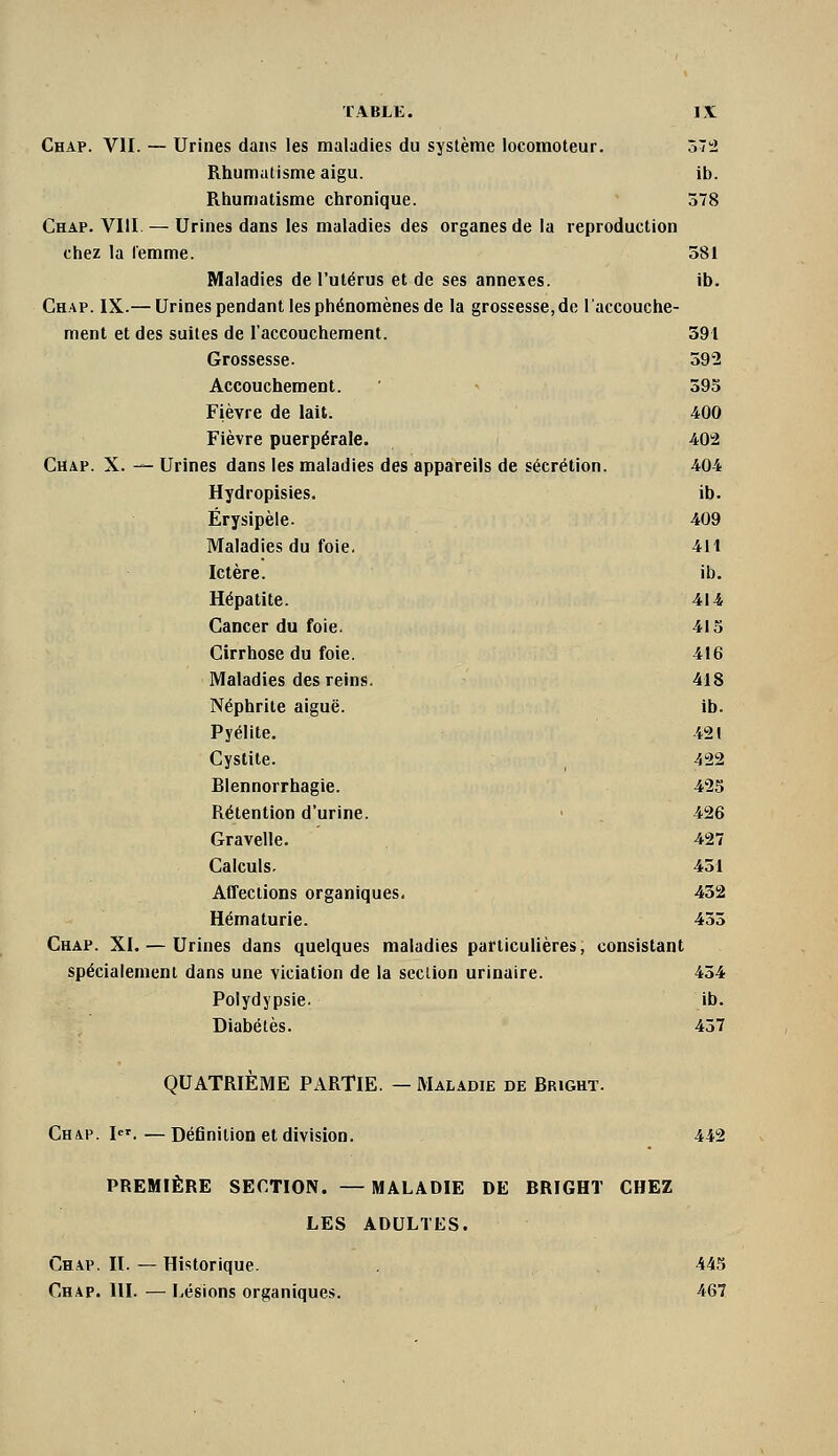 Chap. VII. — Urines dai\s les maladies du système locomoteur. 072 Rhumatisme aigu. ib. Rhumatisme chronique. 578 Chap. VIII — Urines dans les maladies des organes de la reproduction chez la femme. 581 Maladies de l'utérus et de ses annexes. ib. Chap. IX.— Urines pendant les phénomènes de la grossesse, de l'accouche- ment et des suites de l'accouchement. 391 Grossesse. 592 Accouchement. ' 595 Fièvre de lait. 400 Fièvre puerpérale. 402 Chap. X. — Urines dans les maladies des appareils de sécrétion. 404 Hydropisies. ib. Érysipèle. 409 Maladies du foie. 411 Ictère. ib. Hépatite. 414 Cancer du foie. 415 Cirrhose du foie. 416 Maladies des reins. 418 Néphrite aiguë. ib. Pyélite. 421 Cystite. , 422 Blennorrhagie. 425 Rétention d'urine. ■ . 426 Gravelle. 427 Calculs. 451 Affections organiques. 432 Hématurie. 455 Chap. XI. — Urines dans quelques maladies particulières, consistant spécialement dans une viciation de la seclion urinaire. 454 Polydypsie. ib. Diabètes. 457 QUATRIÈME PARTIE. — Maladie de Bright. Chap. I. — Définition et division. 442 PREMIÈRE SECTION. —MALADIE DE BRIGHT CHEZ LES ADULTES. Chap. II. — Historique. 445 Chap. III. — Lésions organiques. 467