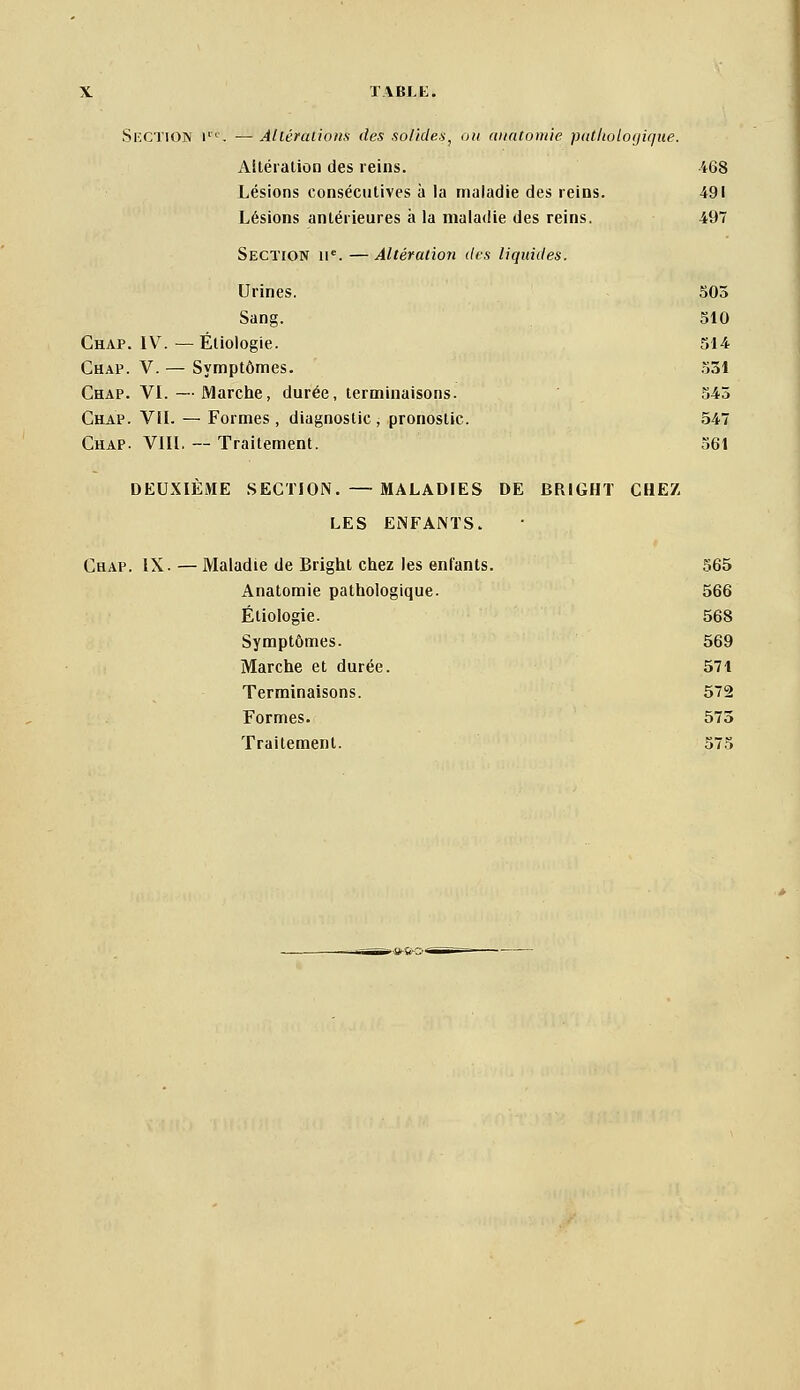 SlXTiON !'■'■. — Allérulions des solides, on ai/ntoiuie )i(ithologi(/tie. Altération des reins. 468 Lésions consécutives à la maladie des reins. 491 Lésions antérieures à la maladie des reins. 497 Section u'. —Altération des liquides. Urines. 505 Sang. 510 Chap. IV. — Éliologie. 514 Chap. V. — Symptômes. .531 Chap. VL — Marche, durée, terminaisons. 545 Chap. VIL — Formes , diagnostic , pronostic. 547 Chap. VIIL -- Traitement. 361 DEUXIÈME .SECTION. — MALADIES DE BRIGHT CHEZ LES ENFANTS. Chap. IX. — Maladie de Brighl chez les enfants. 565 Anatomie pathologique. 566 Étiologie. 568 Symptômes. 569 Marche et durée. 571 Terminaisons. 572 Formes. 573 Traitement. 575