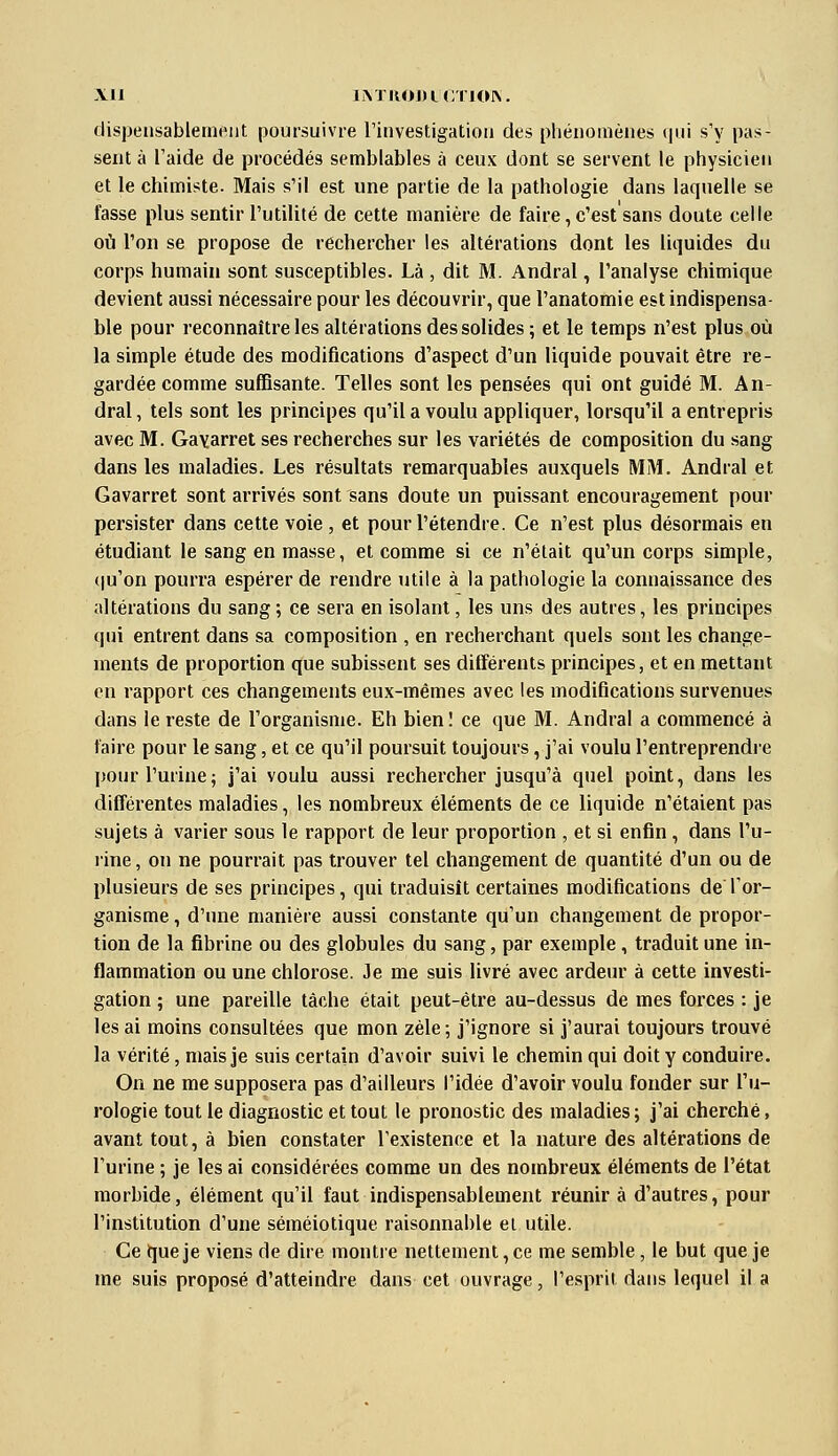 dispensablement poursuivre rinvestigatioii des phénomènes (pii s'y pas- sent à l'aide de procédés semblables à ceux dont se servent le physicien et le chimiste. Mais s'il est une partie de la pathologie dans laquelle se fasse plus sentir l'utilité de cette manière de faire, c'est sans doute celle où l'on se propose de rechercher les altérations dont les liquides du corps humain sont susceptibles. Là , dit M. Andral, l'analyse chimique devient aussi nécessaire pour les découvrir, que l'anatomie est indispensa- ble pour reconnaître les altérations des solides; et le temps n'est plus où la simple étude des modifications d'aspect d'un liquide pouvait être re- gardée comme suffisante. Telles sont les pensées qui ont guidé M. An- dral , tels sont les principes qu'il a voulu appliquer, lorsqu'il a entrepris avec M. Gayarret ses recherches sur les variétés de composition du sang dans les maladies. Les résultats remarquables auxquels MM. Andral et Gavarret sont arrivés sont sans doute un puissant encouragement pour persister dans cette voie, et pour l'étendre. Ce n'est plus désormais en étudiant le sang en masse, et comme si ce n'était qu'un corps simple, (|u'on pourra espérer de rendre utile à la pathologie la connaissance des altérations du sang ; ce sera en isolant, les uns des autres, les principes qui entrent dans sa composition , en recherchant quels sont les change- ments de proportion que subissent ses différents principes, et en mettant en rapport ces changements eux-mêmes avec les modifications survenues dans le reste de l'organisme. Eh bien! ce que M. Andral a commencé à faire pour le sang, et ce qu'il poursuit toujours, j'ai voulu l'entreprendre pour l'urine; j'ai voulu aussi rechercher jusqu'à quel point, dans les différentes maladies, les nombreux éléments de ce liquide n'étaient pas sujets à varier sous le rapport de leur proportion , et si enfin , dans l'u- rine, on ne pourrait pas trouver tel changement de quantité d'un ou de plusieurs de ses principes, qui traduisît certaines modifications de l'or- ganisme , d'une manière aussi constante qu'un changement de propor- tion de la fibrine ou des globules du sang, par exemple , traduit une in- flammation ou une chlorose. Je me suis livré avec ardeur à cette investi- gation ; une pareille tâche était peut-être au-dessus de mes forces : je les ai moins consultées que mon zèle ; j'ignore si j'aurai toujours trouvé la vérité, mais je suis certain d'avoir suivi le chemin qui doit y conduire. On ne me supposera pas d'ailleurs l'idée d'avoir voulu fonder sur l'u- rologie tout le diagnostic et tout le pronostic des maladies; j'ai cherché, avant tout, à bien constater l'existence et la nature des altérations de l'urine ; je les ai considérées comme un des nombreux éléments de l'état morbide, élément qu'il faut indispensablement réunir à d'autres, pour l'institution d'une séraéiotique raisonnable et utile. Ce tjue je viens de dire montre nettement, ce me semble, le but que je me suis proposé d'atteindre dans cet ouvrage, l'esprit dans lequel il a