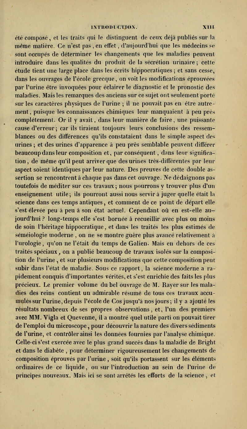 été composé, et les traits qui le distinguent de ceux déjà publiés sur la itiêrae matière. Ce n'est pas , en effet, d'aujourd'hui que les médecins «e sont occupés de déterminer les changements que les maladies peuvent introduire dans les qualités du produit de la sécrétion urinaire ; cette étude tient une large place dans les écrits hippocratiques ; et sans cesse, dans les ouvrages de l'école grecque, on voit les modifications éprouvées par l'urine être invoquées pour éclairer le diagnostic et le pronostic des maladies. Mais les remarques des anciens sur ce sujet ont seulement porté sur les caractères physiques de l'urine ; il ne pouvait pas en être autre- ment , puisque les connaissances chimiques leur manquaient à peu près complètement. Or il y avait, dans leur manière de faire, une puissante cause d'erreur; car ils tiraient toujours leurs conclusions des ressem- blances ou des différences qu'ils constataient dans le simple aspect des urines ; et des urines d'apparence à peu près semblable peuvent différer beaucoup dans leur composition et, par conséquent, dans leur significa- tion, de même qu'il peut arriver que des urines très-différentes par leur aspect soient identiques par leur nature. Des preuves de cette double as- sertion se rencontrent à chaque pas dans cet ouvrage. Ne dédaignons pas toutefois de méditer sur ces travaux ; nous pourrons y trouver plus d'un enseignement utile; ils pourront aussi nous servira juger quelle était la science dans ces temps antiques, et comment de ce point de départ elle s'est élevée peu à peu à son état actuel. Cependant où en est-elle au- jourd'hui ? long-temps elle s'est bornée à recueillir avec plus ou moins de soin l'héritage hippocratique, et dans les traités les plus estimés de séméiologie moderne , on ne se montre guère plus avancé relativement à l'urologie, qu'on ne l'était du temps de Galien. Mais en dehors de ces traités spéciaux, on a publié beaucoup de travaux isolés sur la composi- tion de l'urine , et sur plusieurs modifications que cette composition peut subir dans l'état de maladie. Sous ce rapport, la science moderne a ra- pidement conquis d'importantes vérités, et s'est enrichie des faits les plus précieux. Le premier volume du bel ouvrage de M. Rayer sur les mala- dies des reins contient un admirable résumé de tous ces travaux accu- mulés sur l'urine, depuis l'école de Cos jusqu'à nos jours; il y a ajouté les résultats nombreux de ses propres observations, et, l'un des premiers avec MM. Vigla et Quevenne, il a montré quel utile parti on pouvait tirer de l'emploi du microscope, pour découvrir la nature des divers sédiments de l'urine, et contrôler ainsi les données fournies par l'analyse chimique. Celle-ci s'est exercée avec le plus grand succès dans la maladie de Bright et dans le diabète , pour déterminer rigoureusement les changements de composition éprouvés par l'urine, soit qu'ils portassent sur les éléments ordinaires de ce liquide, ou sur l'introduction au sein de l'urine de principes nouveaux. Mais ici se sont arrêtés les efforts de la science , et