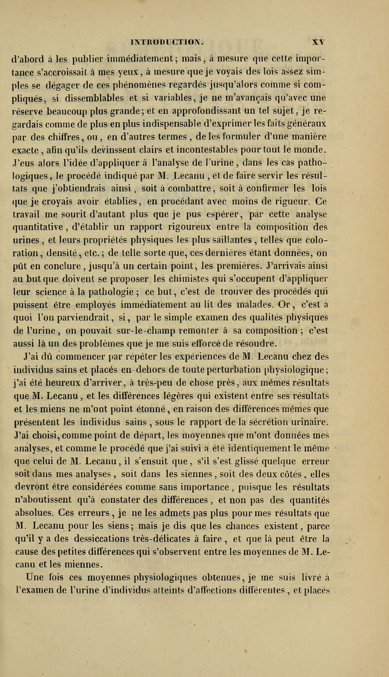 d'abord à les publier immédiatement; mais, à mesure que cette impor- tance s'accroissait à mes yeux, à mesure que je voyais des lois a^^sez sim- ples se dégager de ces phénomènes regardés jusqu'alors comme si com- pliqués, si dissemblables et si variables, je ne m'avançais qu'avec une réserve beaucoup plus grande; et en approfondissant un tel sujet, je re- gardais comme de plus en plus indispensable d'exprimer les faits généraux par des chiffres, ou , en d'autres termes , de les formuler d'une manière exacte, afin qu'ils devinssent clairs et incontestables pour tout le monde. J'eus alors l'idée d'appliquer à l'analyse de l'urine, dans les cas patho- logiques , le procédé indiqué par M. .Lecanu , et de faire servir les résul- tats que j'obtiendrais ainsi, soit à combattre, soit à confirmer les lois que je croyais avoir établies, en procédant avec moins de rigueur. Ce travail me sourit d'autant plus que je pus espérer, par cette analyse quantitative, d'établir un rapport rigoureux entre la composition des urines , et leurs propriétés physiques les plus saillantes, telles que colo- ration, densité, etc.; de telle sorte que, ces dernières étant données, on pût en conclure, jusqu'à un certain point, les premières. J'arrivais ainsi au but que doivent se proposer les chimistes qui s'occupent d'appliquer leur science à la pathologie ; ce but, c'est de trouver des procédés qui puissent être employés immédiatement au lit des malades. Or, c'est à quoi l'on parviendrait, si, par le simple examen des qualités physiques de l'urine , on pouvait sur-le-champ remonter à sa composition ; c'est aussi là un des problèmes que je me suis efforcé de résoudre. J'ai dû commencer par répéter les expériences de M. Lecanu chez des individus sains et placés en dehors de toute perturbation physiologique; j'ai été heureux d'arriver, à très-peu de chose près, aux mêmes résultats que M. Lecanu, et les différences légères qui existent entre ses résultats et les miens ne m'ont point étonné, en raison des différences mêmes que présentent les individus sains , sous le rapport de la sécrétion urinaire. J'ai choisi, comme point de départ, les moyennes que m'ont données mes analyses, et comme le procédé que j'ai suivi a été identiquement le même que celui de M. Lecanu, il s'ensuit que, s'il s'est glissé quelque erreur soit dans mes analyses , soit dans les siennes , soit des deux côtés , elles devront être considérées comme sans importance , puisque les résultats n'aboutissent qu'à constater des différences , et non pas des quantités absolues. Ces erreurs, je ne les admets pas plus pour mes résultats que M. Lecanu pour les siens; mais je dis que les chances existent, parce qu'il y a des dessiccations très-délicates à faire , et que là peut être la cause des petites différences qui s'observent entre les moyennes de M. Le- canu et les miennes. Une fois ces moyennes physiologiques obtenues, je me suis livré à l'examen de l'urine d'individus alteints d'affections différentes, et placés
