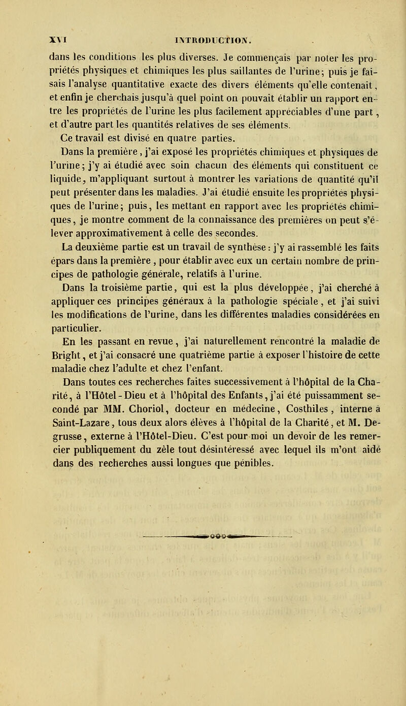 dans les conditions les plus diverses. Je commençais par noter les pro- priétés physiques et chimiques les plus saillantes de l'urine; puis je fai- sais l'analyse quantitative exacte des divers éléments quelle contenait, et enfin je cherchais jusqu'à quel point on pouvait établir un rapport en- tre les propriétés de l'urine les plus facilement appréciables d'une part, et d'autre part les quantités relatives de ses éléments. Ce travail est divisé en quatre parties. Dans la première, j'ai exposé les propriétés chimiques et physiques de l'urine ; j'y ai étudié avec soin chacun des éléments qui constituent ce liquide, m'appliquant surtout à montrer les variations de quantité qu'il peut présenter dans les maladies. J'ai étudié ensuite les propriétés physi- ques de l'urine; puis, les mettant en rapport avec les propriétés chimi- ques, je montre comment de la connaissance des premières on peut s'é- lever approximativement à celle des secondes. La deuxième partie est un travail de synthèse : j'y ai rassemblé les faits épars dans la première , pour établir avec eux un certain nombre de prin- cipes de pathologie générale, relatifs à l'urine. Dans la troisième partie, qui est la plus développée, j'ai cherché à appliquer ces principes généraux à la pathologie spéciale , et j'ai suivi les modifications de l'urine, dans les différentes maladies considérées en particulier. En les passant en revue, j'ai naturellement rencontré la maladie de Bright, et j'ai consacré une quatrième partie à exposer l'histoire de cette maladie chez l'adulte et chez l'enfant. Dans toutes ces recherches faites successivement à l'hôpital de la Cha- rité, à l'Hôtel-Dieu et à l'hôpital des Enfants, j'ai été puissamment se- condé par MM. Choriol, docteur en médecine, Costhiles , interne à Saint-Lazare, tous deux alors élèves à l'hôpital de la Charité, et M. De- grusse, externe à l'Hôtel-Dieu. C'est pour moi un devoir de les remer- cier publiquement du zèle tout désintéressé avec lequel ils m'ont aidé dans des recherches aussi longues que pénibles.