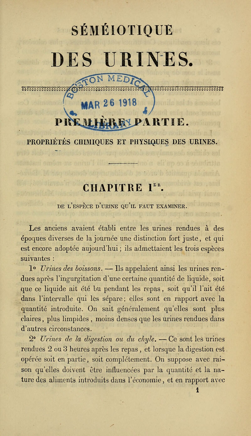 SÉMÉIOTIQUE DES URINES. p irs:4y^^ij> A RT ï E. PROPRIÉTÉS CHIMIQUES ET PHYSIQUES DES URINES. CHAPITRE V\ DE l'espèce d'urine qu'il faut examiner. Les anciens avaient établi entre les urines rendues à des époques diverses de la journée une distinction fort juste, et qui est encore adoptée aujourd'hui ; ils admettaient les trois espèces suivantes : lo Urines des boissons. — Ils appelaient ainsi les urines ren- dues après l'ingurgitation d'une certaine quantité de liquide, soit que ce liquide ait été Lu pendant les repas, soit qu'il l'ait été dans l'intervalle qui les sépare; elles sont en rapport avec la quantité introduite. On sait généralement qu'elles sont plus claires, plus limpides , moins denses que les urines rendues dans d'autres circonstances. 2 Urines de la digestion ou du chyle. — Ce sont les urines rendues 2 ou 3 heures après les repas, et lorsque la digestion est opérée soit en partie, soit complètement. On suppose avec rai- son qu'elles doivent être influencées par la quantité et la na- ture des aliments introduits dans l'économie, et en rapport avec