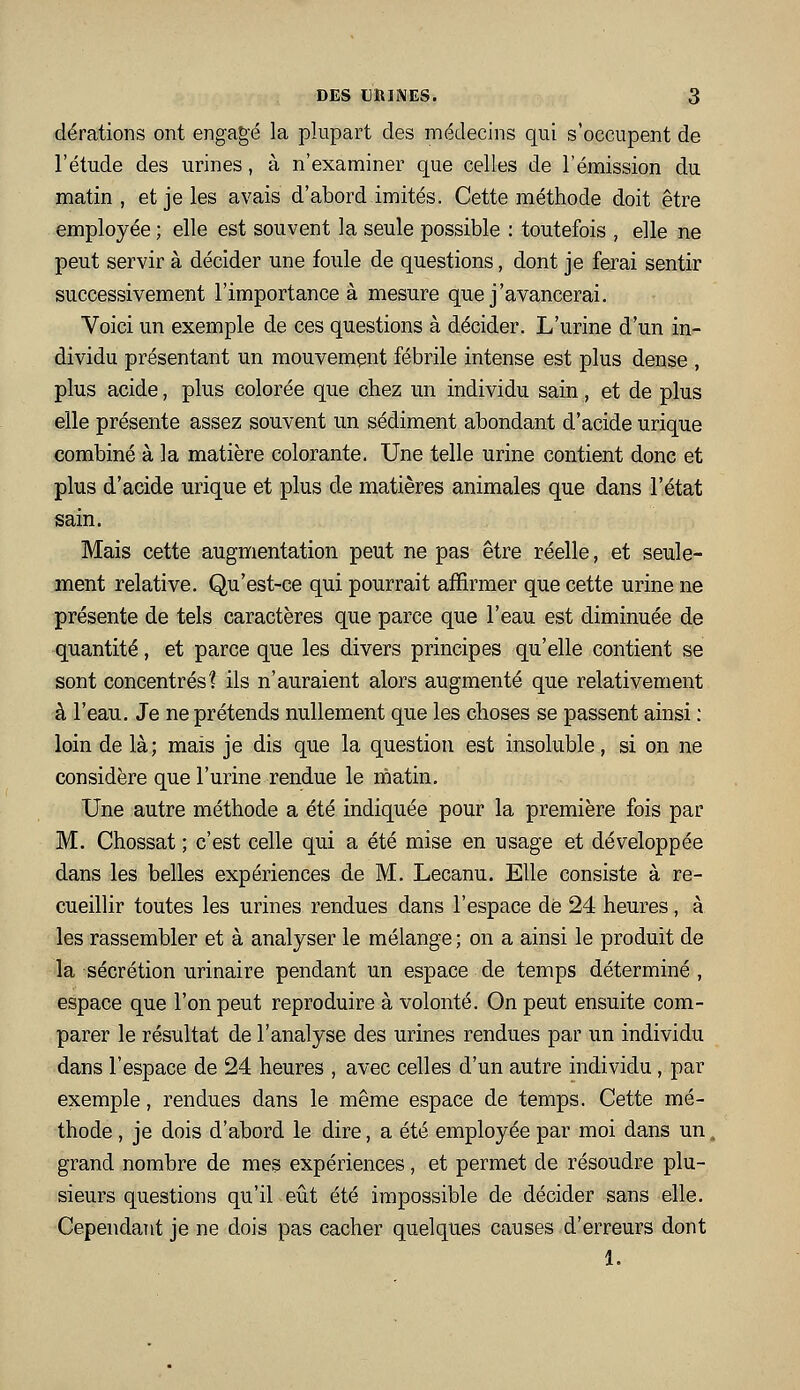 dérations ont engagé la plupart des médecins qui s'occupent de l'étude des urines, à n'examiner que celles de l'émission du matin, et je les avais d'abord imités. Cette méthode doit être employée ; elle est souvent la seule possible : toutefois , elle ne peut servir à décider une foule de questions, dont je ferai sentir successivement l'importance à mesure que j'avancerai. Voici un exemple de ces questions à décider. L'urine d'un in- dividu présentant un mouvement fébrile intense est plus dense , plus acide, plus colorée que chez un individu sain, et de plus elle présente assez souvent un sédiment abondant d'acide urique combiné à la matière colorante. Une telle urine contient donc et plus d'acide urique et plus de matières animales que dans l'état sain. Mais cette augmentation peut ne pas être réelle, et seule- ment relative. Qu'est-ce qui pourrait affirmer que cette urine ne présente de tels caractères que parce que l'eau est diminuée de quantité, et parce que les divers principes qu'elle contient se sont concentrés? ils n'auraient alors augmenté que relativement à l'eau. Je ne prétends nullement que les choses se passent ainsi : loin de là; maïs je dis que la question est insoluble, si on ne considère que l'urine rendue le matin. Une autre méthode a été indiquée pour la première fois par M. Chossat ; c'est celle qui a été mise en usage et développée dans les belles expériences de M. Lecanu. Elle consiste à re- cueillir toutes les urines rendues dans l'espace dé 24 heures, à les rassembler et à analyser le mélange ; on a ainsi le produit de la sécrétion urinaire pendant un espace de temps déterminé , espace que l'on peut reproduire à volonté. On peut ensuite com- parer le résultat de l'analyse des urines rendues par un individu dans l'espace de 24 heures , avec celles d'un autre individu, par exemple, rendues dans le même espace de temps. Cette mé- thode , je dois d'abord le dire, a été employée par moi dans un. grand nombre de mes expériences, et permet de résoudre plu- sieurs questions qu'il eiit été impossible de décider sans elle. Cependant je ne dois pas cacher quelques causes d'erreurs dont 1.